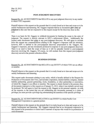 May 10,2012
Page 20
POST-JUDGMENT DISCOVERY
Request No. 16: All DOCUMENTS that RELATE to any post judgment discovery in any matter
to which YOU responded.
Plaintiffobjects to this request on the grounds that it is overly broad as to time and scope as to be
unduly burdensome and harassing. Mr. Gaggero responds that he no documents after entry of
judgment in this case that are responsive to this request except for the discovery done in this
case.
There is no basis for Mr. Gaggero to withhold documents by limiting the scope to the entry of
judgment. The request is directly relevant to KPC's enforcement efforts. Additionally the
request seeks documents that relate to any post-judgment discovery. We will agree to exclude
from this request any communications relating to Mr. Gaggero's responses with his attorneys,
however, KPC is entitled to the post-judgment discovery propounded to Mr. Gaggero, Mr.
Gaggero's responses, and any documents produced in response to any post-judgment discovery.
There is no need to limit the scope of time as it will be naturally limited to post-judgment
discovery involving Mr. Gaggero. Of course, we will exclude from this request post-judgment
discovery served in the present collection efforts.
BUSINESS ENTITIES
Request No. 18: All DOCUMENTS that RELATE to any ENTITY ofwhich YOU are an officer
or member.
Plaintiffobjects to this request on the grounds that it is overly broad as to time and scope as to be
unduly burdensome and harassing.
This request seeks documents relating to any entity, which is broadly defined in the Request for
-. Production ofDocuments (Set-'Two), andincludescorporation,lirnited liability company,limited
liability partnership, general partnership, trusts, foundation, or other partnership or association,
ofwhich Mr. Gaggero is an officer or member. The request is clearly limited to the present, thus,
all documents responsive to this request as ofJanuary 31, 2012, when it was initially served must
be produced. We will agree to limit the request to Mr. Gaggero in liis personal capacity. As with
all the requests, to the extent that you are withholding any documents pursuant to a claim of
privilege you must provide a privilege log substantiating the assertion ofthe specific privilege.
Request No. 33: All DOCUMENTS RELATING to any ENTITY in which Pacific Cost
Management Corporation is a general partner.
. PlaintiffoOjectst(ytills request on-the·grounds that itis overly broad as to time and scope ·as to -be
--~- unaUIY-biira:ensomeanal:i.arassiiig-.~. Gaggero~respona:s-thatlienocro~c1iTI1entsresponsrveiO­
this·request inills possession or control and is unaware of anyone who would be in possession of
such documents
 