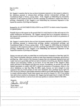May 10,2012
Page 21 ...
·Mr. Gaggero's assertion that he does not have documents responsive to this request is subject to
his objections pursuant to attorney-client privilege, attorney work-product privilege, and
Constitutional Right to Privacy, among others. If Mr. Gaggero is withholding any documents
responsive to this request he needs to provide a privilege log sufficient to support the claim of
privilege. Alternatively, ·if Mr. Gaggero is not withholding any documents responsive to this
request the assertion ofprivilege are improper.
Request No. 34: All DOCUMENTS RELATING to any ENTITY in which Avalon Corporation
is a general partner.
Plaintiffobjects to this request on the grounds that it is overly broad as to time and scope as to be
unduly burdensome and harassing. Mr. Gaggero responds that he no documents responsive to
this request in his possession or control and is unaware of anyone who would be in possession of
such documents C .
Mr. Gaggero's assertion that he does not have documents responsive to this request is subject to
his objections pursuant to attorney-client privilege, attorney work-product privilege, and
Constitutional Right to Privacy, among others. If Mr. Gaggero is withholding anY'documents
responsive to this request he needs to provide a privilege log sufficient to. support the claim of
privilege. Alternatively, if Mr. Gaggero is not withholding any documents responsive to this
.requestthe assertion ofprivilege 'areimproper.
During our meet and confer you stated that you would produce documents no later than April 30,
2012, remove boilerplate objections, produce at least some responsive documents, and provide a
privilege log. After a review ofthe responses it appears that your statements during the meet and
confer were not in good faith and that you had no inte)1tion of resolving any discovery disputes
without court intervention. Further, as you know, we are well aware of Mr. Gaggero's delay
.tactics and abuse ofthe litigation and discovery process. Nevertheless, we provide you with this
limited opportunity to comply with' KPC's request for production of documents, subject to the
above limitations, no later than May 15, 2012. Again, because you have reneged on your
-asslmmces that you -W:ouIdproduce atieast some documents aiidaprIvlIege log by-April' 30, ..
... ..________..._.2.012_we_are_not.willing_to .grant.furtheLextensiollS..:withollt.a..go.o.cLfaitlLsho:wmg.b:y..Mr._Gaggem....
to comply with the request. Recall, these request were served on January 31, 2012. Four months
later and we have received no docllinents. Mr. GaggeJQ has had ample time to comply with these
requests. Please feel free to call me ifyou have any question or concerns related to this letter.
Sincerely, .
f---~-'~~'W~
Austa Wakily
.MILLER I' LLP
r
I
 
