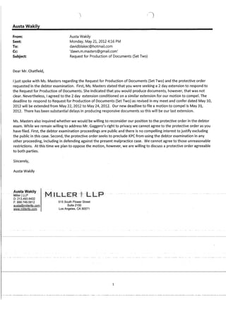 · Austa Wakily
From:
Sent:
To:
Cc:
Subject:
Dear Mr. Chatfield,
Austa Wakily
Monday, May 21, 2012 4:16 PM
davidblakec@hotmail.com
'dawn.m.masters@gmail.com'
Request for Production of Documents (Set Two)
Ijust spoke with Ms. Masters regarding the Request for Production of Documents (Set Two) and the protective order
requested in the debtor examination. First, Ms. Masters stated that you were seeking a 2 day extension to respond to
the Request for Production of Documents. She indicated that you would produce documents, however, that was not
clear. Nevertheless, I agreed to the 2 day extension conditioned on a similar extension for our motion to compel. The
deadline to respond to Request for Production of Documents (Set Two) as revised in my meet and confer dated May 10,
2012 will be extended from May 22, 2012 to May 24, 2012. Our new deadline to file a motion to compel is May 31,
2012. There has been substantia! de!ays in producing responsive documents so this wi!! be our !ast extension.
Ms. Masters also inquired whether we would be willing to reconsider our position to the protective order in the debtor
exam. While we remain willing to address Mr. Gaggero's right to privacy we cannot agree to the protective order as you
have filed. First, the debtor examination proceedings are public and there is no compelling interest to justify excluding
the public in this case. Second, the protective order seeks to preclude KPC from using the debtor examination in any
other proceeding, including in defending against the present malpractice case. We cannot agree to those unreasonable
restrictions. At this time we plan to oppose the motion, however, we are willing to discuss a protective order agreeable
to both parties:
Sincerely,
Austa Wakily
Austa Wakily
-MillerTLLP~ ..
D: 213.493.6432
F: 888.749.5812
austa@millerllp.com
www.millerllp.com
515 South Flower Street
Suite 2150
Los Angeles, CA 90071
1
 