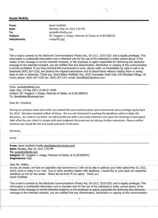 Austa Wakily
From:
Sent:
To:
Subject:
Attachments:
Yes.
david chatfield
MondaYr May 14r 2012 1:56 PM
austa@millerllp.com
RE: Gaggero v. KnaPPr Petersen  Clarker et al (BC286925)
image001jpg
This e-mail is covered by the Electronic Communications Privacy Act, 18U.S.C. 2510-2521 and is legally privileged. This
information is confidential information and is intended only for the use of the individual or entity named above. If the
reader ofthis message is not the intended recipient, or the employee or agent responsible for delivering this electronic
message to the intended recipient, you are notified that any dissemination, distribution or copying of this communication
is strictly prohibited. If you have received this transmission in error, please notify us immediately by reply e-mail or by
telephone (805) 267-1220, and destroy the original transmission and its attachments without reading them or saving
them to disk or otherwise. Thank you. David Blake Chatfield, Esq. 2625 Townsgate Road Suite 330 Westlake Village, CA
Q1 ~h1 nhnno' (QOt:) 2h7_122n fay' (snt:) 267-1211 omail. naliriRlalror@fahnOrOmwlJ...-!V.L t-'IIVII v J VI..L V I A. VJ I..I...L..L ...... ,1 II ....... Vl.. .....,'-'-' 1 .IV- .0 III
From: austa@millerllp.com
Date: Mon, 14 May 2012 13:49:55 -0700
Subject: RE: Gaggero v. Knapp, Petersen  Clarke, et al (BC286925)
To: davidblakec@hotmail.com
Dear Mr. Chatfield,
During our previous meet and confer you stated that you would produce some documents and a privilege log by April
3D, 2012. We have received neither of those. We are not interested in pushing the deadlines solely to delay the
discovery. As I state in my letter- we will provide you with a one week extension and upon the showing of some good
faith effort by your client to comply with post-judgment discovery we can discuss further extensions. Please confirm
whether you would like the one week extension at this time.
Sincerely,
Austa
From: david chatfield [mailto:davidblakec@hotmail.com]
Sent: Monday, May 14, 2012 1:45 PM
To: austa@millerllp.com
Subject: RE: Gaggero v. Knapp, Petersen  Clarke, et al (BC286925)
Importance: High
---DeaLfll(s.~Walik¥,~--~-~~----~------~ .
As you are aware, we have an opposition due tomorrow so I will not be able to address your letter dated May 10, 2012,
which came in today in our mail. Due to other pending matters with deadlines, I would like to push back our respective
deadlines on this by two weeks. Please let me know if you agree. Thank you.
-David-Ehatfield - . .----- ---
This .e~rnan is Govered by theG;leGtroRiGCornmunfGatioRsRrfvaGy Act,;UllJ~-S.C;- 2510~2-52T and is TegallyprivilegecLThis
information is confidential information and is intended only for the use of the individual or entity named above. If the
f-----IFeaaeF-ef..tR1s-fFlessa§j-AeMRe-iHteAaeEl-reEii3ieAt,eHAe-ernpleyee-ePa§jeAffeSpSAsi13le-feF-EieliVeRH§4i1is-eleet:t'6AiE----
message to the intended reCipient, you are notified that any dissemination, distribution or copying of this communication
1
 