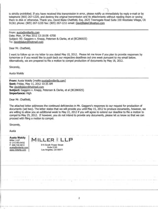1
I
--..)
is strictly prohibited. If you have received this transmission in error, please notify us immediately by reply e-mail or by
telephone (805) 267-1220, and destroy the original transmission and its attachments without reading them or saving
them to disk or otherwise. Thank you. David Blake Chatfield, Esq. 2625 Townsgate Road Suite 330 Westlake Village, CA
91361 phone: (805) 267-1220 fax: (805) 267-1211 email: DavidBlakeC@yahoo.com
From: austa@millerllp.com
Date: Mon, 14 May 201213:18:08 -0700
Subject: RE: Gaggero v. Knapp, Petersen  Clarke, et al (BC286925)
To: davidblakec@hotmail,com
Dear Mr. Chatfield,
I want to follow up on my letter to you dated May 10, 2012. Please let me know if you plan to provide responses by
tomorrow or if you would like to push back our respective deadlines out one week pursuant to my email below.
Alternatively, we are prepared to file a motion to compel production of documents by May 18, 2012.
Sincerely,
Austa Wakily
----------------------------'.,-------------------
From: Austa Wakily [mailto:austa@millerllp.com]
Sent: Friday, May 11, 2012 10:35 AM
To: davidblakec@hotmail.com
Subject: Gaggero v. Knapp, Petersen  Clarke, et al (BC286925)
Importance: High
Dear Mr. Chatfield,
The attached letter addresses the continued deficiencies in Mr. Gaggero's responses to our request for production of
documents (set two). The letter states that we will provide you until May 15, 2012 to produce documents, however, we
are willing to allow you an additional week to May 22, 2012 if you will agree to extend our deadline to file a motion to
compel to May 29,2012. If however, you do not intend to provide any documents, please let us know so that we can
proceed with filing a motion to compel.
Sincerely,
Austa
Austa Wakily
Miller ILLP
D: 213.493.6432
F: 888.749.5812
austa@milierlip.com
www.millerIiD.com
515 South Flower Street
Suite 2150
Los Angeles, CA 90071
2
-f-.·--. ----.-- -------------._------.--------------..-------------.-------- -----------------.------------------.---- -------------------------------_.-------.-------._-
 