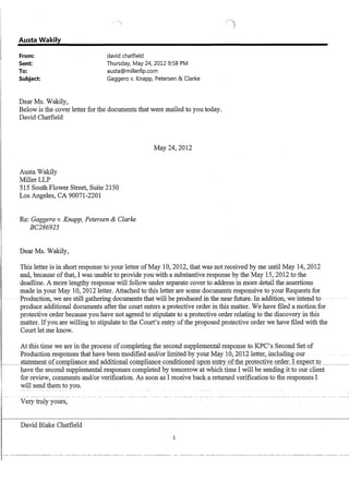 Austa Wakily
From: david chatfield
Sent:
To:
Thursday, May 24, 2012 9:58 PM
austa@millerllp.com
Subject: Gaggero v. Knapp, Petersen  Clarke
Dear Ms. Wakily,
Below is the cover letter for the documents that were mailed to you today.
David Chatfield
Austa VIakily
MillerLLP
515 South Flower Street, Suite 2150
Los Angeles, CA 90071-2201
Re: Gaggero v. Knapp, Petersen  Clarke
BC286925
Dear Ms. Wakily,
May 24,2012
.~
)
This letter is in short response to your letter ofMay 10,2012, that was not received by me until May 14,2012
and, because of that, I was unable to provide you with a substantive response by the May 15,2012 to the
deadline. A more lengthy response will follow under separate cover to address in more detail the assertions
made in your May 10, 2012 letter. Attached to this letter are some documents responsive to your Requests for
--Production,-we are-still gathering documents-thatwill-beprodueedin-thenearfuture;-In-addition, we intendto - - _. -..
produce additional documents after the court enters a protective order in this matter. We have filed a motion for
protective order because you have not agreed to stipulate to a protective order relating to the discovery in this
matter. Ifyou are willing to stipulate to the Court's entry of the proposed protective order we have filed with the
Court let me know.
At this time we are in the process of completing the second supplemental response to KPC's Second Set of
Production responses that have been modifiedandlor limited-by your May 10, 2012 letter including our -
~--,s=ta=tement of comQIiance and additional comQIiance conditioned u:gon§ntry ofthe :grotective order. I ex:gect to
have the second supplemental responses completed by tomorrow at which time I will be sending it to our client
for review, comments and/or verification. As soon as I receive back a returned verification to the responses I
will send them to you.
Very truly yours,
David Blake Chatfield
1
 
