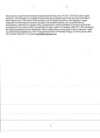 This e-mail is covered by the Electronic Communications Privacy Act, 18 U.S.c. 2510-2521 and is legally
privileged. This information is confidential information and is intended only for the use ofthe individual or
entity named above. Ifthe reader ofthis message is not the intended recipient, or the employee or agent
responsible for delivering this electronic message to the intended recipient, you are notified that any
dissemination, distribution or copying ofthis communication is strictly prohibited. Ifyou have received this
transmission in error, please notify us immediately by reply e-mail or by telephone (805) 267-1220, and destroy
the original transmission and its attachments without reading them or saving them to disk or otherwise. Thank
you. David Blake Chatfield, Esq. 2625 Townsgate Road Suite 330 Westlake Village, CA 91361 phone: (805)
267-1220 fax: (805) 267-1211 email: DavidBlakeC@vahoo.com
2
 