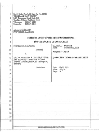 1 David Bla1ce C4atiield, StateBar No. '88.991
, WESTLAKELAW 'GROUP
2 ,2625 TownsgateRoad, Suite330 ,
Westlake Village~ 'California 91361
3 ''teLephone: 805,267·1220
Facsirnile:805..267-1211
4'
5 Attorneys for Plaintiff
, STEPBEN M~GAGGERO
()
7
8
SUPERIORCOURTOFTHE STATE OFCALlFORt'l1.4
FORTru;'COUNTY OF LOS ANGELES
9 ',STEPHEN M. GAGGERO,
10
15
16
1:7
18
--t~~---
20
,2'1
,22
23 --
'yo
Plaintlff.'..
'CA:SENO.::BC2S6925
,Filed: Decemberi2? 2002
Ass~gnedTo Dept lA
:Pate;, luly2Q,20f2
Time: 1:30'pm.
Dept:; 1A
-~~~~-'~--~c-j+~~~~~~----~~~~~~~~--~'--~~- ----,~~~~~-~~-~--~--~~--~-~~~-~- -~-~--
'24
25
r- ~ --,16-- -:----- --- ~ - ----
I 27
28
[pROPOSED] ORDER OFP'B;01'ECTION
 