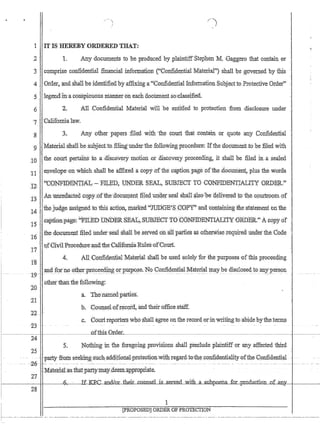 1 ITIS HEREBY 'ORDEREDTHAT:
2 1. Any documents to beproduc.ed hyplaintiffStephen 'M. 'Gaggero that contain 0r
3.compris.eco:0::5dentiril fi.J1ancialinfotqIauoJ;i CGotrli4ential :M~terial) shall 1:Je ;gov:~edbyiliis
40rder~andshali he identinedhyaffixmga':Confidential Information Subject'toProtective Order
5 legendim'a conspicuolls manneron'eachdoofurieIit so~ciasslfied.
6 2. All Confidential Material wi1lbeentitled to protectionfi'om ,disclosure under
'7 • ':Califomialaw.
3.. Any :other:p~J?ets :filed with the cplUt ihatcontam or quotear).Y Confid~nfra1
:gMateriaLshali he:subjecttb iilirfg'undexthe following procedure: Tfthe document to be filed with
10 the coUrt pertams to ,a .dtsCf/l-my motIon ,or ,discovery proceedmg, it shall he filed In.asealed
elwelope:on which shall he affixeda'copy.oftheca,ptionpage.of'the:document, pIllS the;wotiis11 .
.'. . CONFmENTIltL: ~'FILED; UNDER SEAL, SUBJECT TO {J0NFIDENTlALITY 'ORDER;'?J2,
'1.3 . Aillitttedactedcqp¥;Qfthe:;(locuru:ent Ine.d'uQqer'sealshall~lso,·be· deliyer~d tpthe, CPllljlpqtl1·pf
thejud,ge assigriedto thisactlgn, trlaikeJi''JI,1D,GE~S,GOPY;~~d 'cP11tawingibes:tateme;ntbn'the14,
15 .' caption:page: 'FIDED fiNbER:8EAl.;,·S1JBJ:ECT TO·CONFIDENTIAI':I;n:'0RDER, Ac6pyo:f ,
16 .1hedocument filed· under:seal ,Shall he serVed :dnallpatties as.o.therW'isereqhired. tinder:thedode
17 .'Qf;GiyiIProced:ure'~a.'tlIeCalifo:rniaRUlesof'C.ourt.
4. AI1;C9i'tIip,en,tial :Mah~rial shalI be used solely for the 'Purposes '·ofthis proceeding
.and :foihootherptoceedfu.g orpUtpQse.No.confidentiaLMateria:l ml,Y be disclosecVtoanypersoll:t9~'~-··-···-· ....---- ~- ._~ ____~._. __..~_c__ ._. - - .-- - •.. ~ --..- .-----. . . . - ..-.- ... - . - - . - - ..•: .• -- -- -
bilietiliahthe fdllowiiIg.:.:
20
a. Tbe:Jiamedpart1es.
21
b~ ;CounseLo!recoid~ andtheiro.moe.staff.
22
c,Gourtreporters who:$hall a,gree 011- the record.ormwriting to,-abidebytheteITIi~
23
i~---~--~-I- __________o£this_:DrdeL..of.~__
24
5.. NQtljfug ill the fOregoing provisions shall preclude plaintiffor any affected third
25
.. .-~.. -patty-from seek:ing:-such;~addi.tleIiaJ:ptoteGtionwithr€gard.t€rth(;,GoJifidentialit¥-of~he{);mfUie13.1ia1
-..Qf}.-.,,-.- ~. --.-.-. -.- -- _..'~::' -----.--~~.--------- -...- - -- .. -- .--....-.- _ .. -. -. -- -- - ---.._.- .. - ... ---- - --- - -~ - -~--,-
27
.'Jv[menaLastliatJ?artymay,deem~apprQPiiate
r-----~-+t_--~.6.,.;..--_--.;lI~~.o.un.ael is .sewed With a 'Sllhpoetia fcit ·production of an:
28
1
[pROPOSED] ORDEROF PROTECTION
 