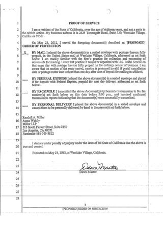 PROOF OFSERVICE
2 '. . t am.a residentofthe.State ofCalifomia~ .6vertheage~ofeighteel1:years,andnot:apartyto
thewithin .action..My business address IS is 2625 TownsgateRoaq, Suite 33Q;Westhike Vi11age~
3 California9136L .. .
4. 011 May :23, 2012, Isented the :f(,)tegoil1g doc1JlIlent(~) :desciibeda:$; '[PltOP.()SEIJ]
5
6
:7
8
9
10
11
12
1$
;
li4
ORDERQF PROTECI'ION
-L
,'-.-
BY MAIL I placed the above.document(s) in a .sealed envelope With postage,thereol1 Mi.y
prep.aid,in. the United States mail.at Westlake ¥i11age)Califomi~ addresseClas set forth
below; I arJJ. readily familiar'wi1h the firni's practice forcollectiol1 andprocessi~g o.f
doctllnentsJofmailing~ Undertliatpracticeitwould'bedepositedwitbU$Post;ll Service on
that same. day with.po·stage tliereonfully pt¢p.aidm t11eordfuary'conrse'Of-business. I,am
aware that on motion ofthe party seri'eq,.service:is:presumedinvalid ifpostaT cancellation
dateotpostage:meter date ismorethan()ne.dayafterdate~ofdeposit:formai1i:qgm:affidavit.
'BY FEDERALjj}xPT{E8Stpla;Gedthea.bqvedocunient{s)in,a.'sealed'c:mve,lopeaudpl(lced
it for ,deposit'With Federal Express, prepaid for next Mydeliyery; ;addressed,as set'fonh
below.
BYFAJ';S,IMILE JtraJ.1~nritted :tb,e :a;bove dpcument(~) ,byfaosimile transmissio:nip 'the fax
llumher(s) ~set. forth b.elowol.1 this date before :5:00 p.m'~f!nd ~eceived~()nfm:nea.
tra:i:lsmissi6nreports;indicatin,g'tlrat·:fhe.dOPument(~)'wetejsubc-essfully'fr~srhitted,
llY: :PE~QN~ DRLWERY I;placedthe,ab.0ve:document(s)·in ,a serueuenvelqpe and
Gaused.:fhemJQQepers():tla11y;deliyeredhyhandtQ me,p.erson(:s}setiforth;below,
15
•.RandallA.Miller·
16 ; A'U~ta'Wa:ki1y
.MillettLP .
17 ;'S7lS'SouthFlow#:r$tteet, $uite4J50
'TIosAngeles~ CA:~0011
18 •. Facsirnile: -888'-749.;5812
Id€GlatellIiderpenalty dfperjury under the laws ofthe StateofCalifomia.thatthe.;abO've IS
tiue;atidcoi:rect..
2:t .Executed~onMay 2@, 2012, atWestl.ake VillClge, California.
22
2-3
24
25
--20 - -
27
28
[pROPOSEP] ORDEROF PROTECTION
 