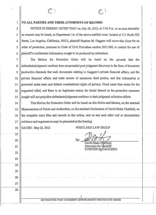 1 TOALL PARTIES AND'THEIRAT':fORNEYSiOFBECDRD:
2 NOTICE IS.HEREBY GIVEEtTHAT;onJ1;ily.20; 2012, ,at 1:30 P.m. cor as:soon thereafter
3 ·.as:coWlseImay be heard,,:i1:l D~partn:ient lAofthe;aboveflrititledcq:ufj:. locatedjitJll 'North Hill
-4 Street, :L08 ..A1lge1es~California.. 90012, plaintiffSt~phen,M.Ga,ggerowill movethisCourtToran
5 order ofprotection, pursuant to Code,ofCiYil ~F.r:ocedur.e Section 2031.060, -to restriot-the u~ce·o:f '
6 ,plaintiff'sconfiderttialinfornlationsoughUo be.pr.oduced by defendants
7 The. Motion for ,Protecth'e Order will be based on the grounds 'that the
;8defendallts/juqgment creditors,have'propo:unded,postjudgment,c1iScQYe.ryin the form dfdocumelit
9 :proo.uctioudemandsthatseek documents relating to Gaggero's private Jinancllil :affa5.r~, and the
IQ '.privatefinancial affairs ana. 'trade secrets of n;umerous third ':parties;andihis :info:r;:tllation ;js
11 ',protected Illidef'$tate,and federril constitutional:rights ~bfprivac:y~GoQdcausethus :exists ror the
1'2  ,reqp.ested :Ie1ie~aJ1a ~t1iere i8no l.egitirriate reason f6r:·a.6malthereofas thepmtective' measru;es
'.13 .:sc)ltghtwjll;notpreju9j'ce::de'feJ.).dants{jp.q;gmeJlt'creditors iIlthe'irjuQWeni'coIleciion'effbrtS.
14, .' ;this MotidiJ..for:Protective :Orc1erwilltie nased:on fuisNoticeJiJia,:Mofi0!:f.;ionthe attached
15 ' Memorandum':ofPtimtsai.td.Aritnorifles, on.i:he:attachetLDec1aratloIlofDavid:Bhike Chatfi61aon. -'.. , ;
1'6. the c'oIl1pjetecDur1;tiles,a111',te'GOr(i8in tb.i$ ,action, '~nd 'pn :any,Sttch :otb:et .()r~:19.rdObl.lmentary
17' .ev.1deiice;atJ:(l.argumerita.s:m~ybepresenteaatfheJie,aifug.
'1'8 D;A'fED;1YIaY4$.,20t2-
.-. '19- ...
20
11
22
23'
WESTLAKELAWGROUP
1
~24C
25
I'
I
I 27
28
1
MOTIONFORPOSTJUDGMENT.ENFORCEMENTPROTECITVE ORDER
- - -..- .....- ....-- ...__..._------- _.. _... __... __..._--- ---, _._-_...
 