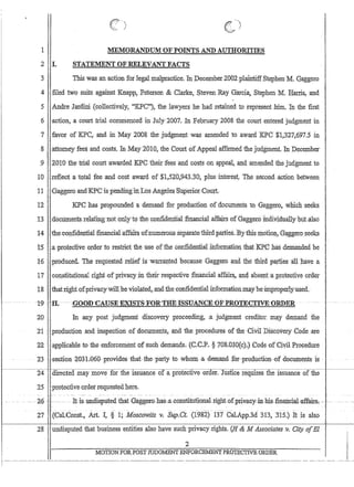1
2 I.

)
MEMORANDUM'OF POINTS AND·AUTHORITIES
STATEMENT OF RELEVANTFACTS
3 This was an:action fodegaLrnalp:ractice. In December2002:plalntiffStephenM. Gaggero
4 filed two suits against Knapp~ .P,etersen  Clarke, Steven Ray Garci~ Stephen M. Hru:ris, 'and
5 Andre Iardini (collectively, KPC,,), the lawyers he had .retained to represent ,him, In the first
6 'action,a c.omt tria:Icommenced in July 2007. In .February 2008 the court entered judgment in .
7 favor of KPC~and in May 20Q8the judgment waS amended ioaward ;KPCSl;327,697;5 in
8 .attomey fees and costs. Tn .May2010,. the Court ofAppeal affinned the judgment. In December
.9 2010 the trial court awarded :KPC their fees and costsonappeal,andamep:dea the judgment to
10 refleot a to.tal fee;andcostawa.rdof$1,;520~94330; plus interest.. The :secondactiollbetween
11 GaggeroandKPCis pendinginLos Angeles:Supeno.r:Coult
12 KPChasprqpounded;a delTIand 'for productlqnofdoc;uments 'tq Gaggeto, which seeks
13 .,dbctimel1tsrelating1lotorilyto·thecpn:fictetltialfiti.anci~Iaffairso£Ciaggel;oindividual1yhttt:also
14 .·theconfideritialfIDancial;affaitso'i'numerous:sep;1tatethiidpartie.s,Bytfri$l11oiio1J;;Gf:tggerp'seeks
'15 ,a'protective order'to restrict.the'use of.theconfidential.fuformatibIlthatKPChas dentanded be
16 . produced. Thereqliested relief is 'warranted ~because Gaggeto and me third :PartlesaIl,have a
17collsfitutiollal'right ,ofprivaqy,in 'llieirrespective :financ'ialaffairs, .andaQsetit:aPJ'Qte9llve order
18 '. thatti.ghtofprivacywi11;beviotated,andtheconfidentiatinfonnationmaybelln,properlYl1sed.·
-1'9- -;H~- ---~GOOD~CA:USE-'EXIST:S'FOWT.HE-fSSU:A'NeE-(:JF-PRO'fEeTI¥E:(j-RDER
20 Jnanypost judgment discoveryprocee.dinga judgmentcreditOI m~y demand the
21ptodnction,andinspectiOIi ofdocuments. and the procedures of the Civil JDisco:vel'yCodetlJe
22,}pplicable to the ,enforcement of suchdemand,s; (G.C;P. §708,03D(c);j Code 'ofCiviLProcedure
23 .cgec:/;iunl,031;06G'providesthat-the,party to whom a,deman.dfor~prod:UGtionofdocutnents is ..
~'-~------C:-24--:---+ directed may move for :the is~liance of a protective order; Justice requires the issuance of the
- -
I
I
25 protective order requestedhere.
- - . ~6 ~. - - .... ··:It ls--UllQisput-eutllatGag.ger:oc:nasc.;~ollstitutioIlal--rigl.ltc:.Qf-PlivaG-y-'-in--hls-finan~ialcaffai1.:s. ~.
27 .(CaLConSt.;o Art. T,§' 1; Moscowiiz v. Sup;Ct; (1982) 137 Cal.App.3d 313, 315.) It is also
28 undisputed that business entities also have such priva~yrights. (lI  M Associates v; City olEI
2
MOTION FORPOST JlJDGMENT E1FORCEJYIBNT PROTECTIVE DRDER
r -- ....--...-.--.-~ ~----.-.~.--..-----..--~-- .. ~-.---- ..- ---.~.~. ~---- ..- ..-.~-.-----~------~~--.--- ....-. -- ...~ .... --~
 