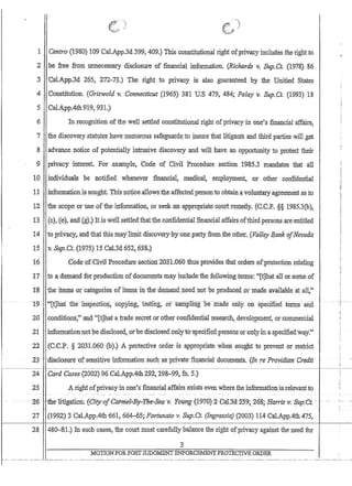 !
1 .Centro (1980) 109 CaLApp.3d399,4.09.) This.constitutional right ofprivacy,includes theri,ghtto
~2 , be free Hom unnecessary disclosure ·of financial information. (Richards v. Sup.Ct. (1978) 86
.3 ·Ca1.:App.3d 26S. 272-73.) The right to privac;y IS also guaranteed 'by the Unified States
4 Gonstitution. :(Grinvold v. Connecticut (1965) 3'81 U.S 479 484; Palay y. Sup.Ct; (1993) 18
5 '. Cal.AppAfu919,:931J
6 . In recognition of the well settled constitutionalrlght ofpriva;cy'inone'.sfinancral'affairs,
7 'theaiscovery.stawt~s :h:ave,nu.rnerou$ safeguards,to'in$metha,t litigants ahd third parties will ,get
8 advance notice of potentially intrusive discovery and v:jU have anopportumty to protect their
9 priyacyinterest, For ,example) Code of Ciyll Procedure section '1985.3 mandates that all
10 individuals be ,notified, wneneverfinancial; medicalernployment,or other confidential
11 .information.!s sOllght This noj:ice:a110ws 'the affectedpersontb obtain a'voluntaJ:Y a,greemeIitas to
12 the scope Qt-useoftb;eiI,lf.ormation, prseek:an apptopriatec()urt;remea:y~(tC'P'$;§ 1985.3(b)
13 : (C),{ej,al'idfgn It.isweltsettled'thattlie cbrtfideIitialftnanciaLaffiirs·of:thlrdpersonsare;entitled
14 to· priva;~y~, and, th~t this maylitniidiscovewpyonepari;y-'from,theofhet; {J7a'1~y B.,ank·olNe-valla
15 v.,Bup,Ct,(1})75}15 Cal;3d652,6S8t)·
16 C()deofCivllBrocedure.section.203L060thUs provid.esthaforders pfprotection relating
17' ito .a;. demand £,orprqducnon o;fdocu:n:t:@ts mayjncludethe fqlIowiIlgteml~:[t]l1a;t all or;SOille ,0:[
]58 . the, iterns.orcafegones ofItems inihe ;dem.and).1eed,tl,Cithe ,produced or'made 'av.ailaole.atal~~'
--19-- '''[t]naltIierilispectf()l:r~ 'cop}ling;lesnng,'or-samp1ing--5e-mad~f:(ii11y'onspecmed terms-:an:d
20 .condiuQllsta:J:lc1[!)h(ita trade secret ,or otherc0nfidenti~ rese'=lrch,develQpment, or'co11:l,IJ.1eri)ial
21 'infointationnotl~e;01so1osed,ofbecdisqlosed:pnlyt{rsp,ecin~ql?e~so:tI!roron~y;inaspecifieaw2,Y:'
22 {C;C~P,§. 2Q3-1.060 (b).) A protective orderisappropnate When sought to prevent or restrict
23- - 'uisCiosure- -ofsensitiye'infonnafroIT such -as privarefiI:ranciat docUl:l1ents. ·(1n 'fe' ProvitlittrtCtedi,
~--~-I--~
24 Card Cases(2002)96 CalAppAth.292, 29K....99~ :th. $,)
25 .Arightofpnvacyin one~s financial.affairse:rists even where the information isrelevant to
.,--:26 't1ie-1itigation~ feity-of£iliriie.l=Br-Pfi(f''''Si4-1t;YO#n~{±970):Z-C-a,l3d'Z59;~z6B~ Harrisv:~upfet;-~ --
27 (1992) 3 Cal.AppAth 661,664-,65; Fortunato v. Sup.Cr; (Ingrassia) (2003) 114 CaLAppAth 475,
1 - - - - - - 1
28 480-81.)10: such Cc:tSes, the collrt must carefullybalance the right ofprivacy against the need fot
MOTlONFOR.POSTJUDGMENTEl'i'FORCEl'vIEN'J,'PROTECTIVE ORDER
 
