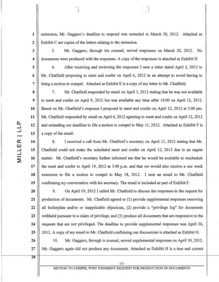 1
2
3
4
5
6
7
8
9
10
11
0.. 12-I
-I
13
0::: 14
W
-I 15
-I
~
16
17
18
19
20
21
22
23
24
25
26
27
28
extension. Mr. Gaggero's deadline to respond was extended to March 20, 2012. Attached as
Exhibit C are copies ofthe letters relating to the extension.
5. Mr. Gaggero, through his counsel, served responses on March 20, 2012. No
documents were produced with the responses. A copy ofthe responses is attached as Exhibit D
6. After receiving and reviewing the responses I sent a letter dated April 2, 2012 to
Mr. Chatfield proposing to meet and confer on April 6, 2012 in an attempt to avoid having to
bring a motion to compel. Attached as Exhibit E is a copy ofmy letter to Mr. Chatfield.
7. Mr. Chatfield responded by email on April 3, 2012 stating that he was not available
to meet and confer on April 9, 2012 but was available any time after 10:00 on April 12, 2012.
Based on Mr. Chatfield's response I proposed to meet and confer on April 12,2012 at 3:00 pm.
Mr. Chatfield responded by email on April 6, 2012 agreeing to meet and confer on April 12, 2012
and extending our deadline to file a motion to compel to May 11,2012. Attached as Exhibit F is
a copy ofthe email.
8. I received a call from Mr. Chatfield's secretary on April 11, 2012 stating that Mr.
Chatfield could not make the scheduled meet and confer on April 12, 2012 due to an urgent
matter. Mr. Chatfield's secretary further informed me that he would be available to reschedule
the meet and confer to April 19,2012 at 3:00 p.m. and that we would also receive a one week
extension to file a motion to compel to May 18, 2012. I sent an email to Mr. Chatfield
confirming my conversation with his secretary. The email is included as part ofExhibit F.
9. On April 19, 2012 I called Mr. Chatfield to discuss the responses to the request for
production of documents. Mr. Chatfield agreed to (1) provide supplemental responses removing
all boilerplate and/or or inapplicable objections, (2) provide a "privilege log" for documents
withheld pursuant to a claim ofprivilege, and (3) produce all documents that are responsive to the
requests·that are not privileged. The deadline to provide supplemental responses was April 30,
2012. A copy ofmy email to Mr. Chatfield confirming our discussions is attached as Exhibit G.
10. Mr. Gaggero, through is counsel, served supplemental responses on April 30, 2012.
Mr. Gaggero again did not produce any documents. Attached as Exhibit H is a true and correct
-15-
MOTION TO COMPEL POST TIJDGMENT REQUEST FOR PRODUCTION OF DOCUMENTS
 