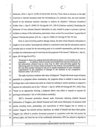 , ,,--
 )
::: 
:1 disClosure. (Britt v. Sup.Ct. (1978)20 Cal.3d 844, ,i85:5~5:6JEvenwhen ,an intrusion on therigl:lt
'2 of privacy.isdeeIIled n~cessary _tinder fhe.Circtunstancesdfa parlipulat cas~, any ;sllch intrusion
3 'should be the rriiniInuinmtiusion nec.essary to ,achieve its objecfive.H
{Rlanned Parenthood
4 Goliie:n 'Gate v; Sup/Ci. (100'0)-83 .Qal.ApP)fth347, 3~8-59 [citations oIIlitte4J.) Restricting ;the:
:5 . disclosUre of even relevant 'financlaLinformatibn to only cbUrisel'is proper to prevent a privacy
6violaiion 'ormisuse,ofthe inforrnation~particularly whereasheretherecord.:shows (:a.:gre~t-deaJ, ,of
7 ,.animus';'bemeen the p'arties~ (OT, Inc, v.sqp.Ct. (12:8.4) lS1 Cai.App.3tl748,75:5-56.)
8 E'ven:in :cases inv61vlngpnniti:v:e damage Ciaims, the p~y'whose nnancial.information is
9 .sqllghti$ en his Dlo'tion presUlTIptiyelyentitled'toa,;pr.otecti:ve:o:rderJ1i.a:tiliein.fortrlationne,ed.be
10 '..revealed:oruyto c01llisel forthe ,discovering party or'tocouhsel~s: repiesentatlv:e.:andthat once so
11 re'ealed.'the informatiqnmaybe-used:ontyforthe'purposes:tof the lawsuit'? (Ricnarii8'1';Sup~Ct'j
12:$ifPra., :86Cal.:ipp:3,dat272-;).
13.',
14
15
16,
17
'~Resp'oi1Se:to disoovery se_ekiig$riaUCiB:tiht()rirlatioi1pl~~es,asevetehurden:ort:the
l'es.ponder; ;':In:addition;thetejis,usual1ythepo:teIltiaLthafunfowai'a;disc1osure of:
the information o1tainedrnay ;insoIIlew~yor ;other'reacl :adv;ersely against 'the
dis.d.losingpar:tyclorteasons fota.l1Y,U1lrc:Ja:t~d'tothe.·lawsuit. '1'4ep0ssibilitiesrun:all
the way :fromgr,ea,t¢:t',t~J(pOslire :io't:he~p.ot$o ;geljtle:sdliqitatjoIJS;ofs{j!I1ech@1taple
organiZatiohS.to the PQssi1:}ilit;Y of rdi:$age ,to: th:edisGipset m:fhecomj;)eutive
bus'inessar.eila.,(la.,at271.) . ,
'rhc:nght 'Qf,pri:v:a~Y'bQ:P:tii1llesafter'en:try ,ofjuq:grnent.Despitefll,1:: brgadsyqpe'ofillquitY
18 'peri:hitted a1 :ajudgriient debtor exartlinatioIi; the judgrnent,ct,ebtotis jertt1tled to assert :the same
_.. --- .-r9~ 'pnYl1~ge-s'tliaffl.~tii31:wifu:essmayassertas:abastsforrefuslng-to IIDswer~questionKoTre~pondto­
.20 '.requests for :inforb;laiionpt+t.ie him.I{Jiqoserv. Sup.Ct. {200Q) 84 Oal.:i~.ppAth 997;,~004~.) ThlJs;
21 .~basedon:art -appropriate; cshowmg,a judgment debtol' lllay 1:efuse.to respond eto: iequestsfor
:Z2 'Privileged.'it;ifonnation: (ld;:atl003,[citations 0niitbid].~'
.. 23'
--~---
24 .infoinIa:tion 'of Gagger6~ plus' detailedfma,iiclC:iiart9. ttades,e.Cret imorti1ationdf.numerous :thiid
25 J)rties jnc1lldmg trusts,partnerships, andcorporationsm which :Gagg.ero has no interest or
-- .2'6'- ,control {iaggeto-~asCasserted-'1'rlvacy:~p.je:cti6ns -eJ;J;h-~llal:f-e:n1iwself+and: the~e-iliirEi-:,paEties~ -- ~ - -L .~...
27 'G~ggero has offered 10 produce documents ,pursuaht to 'a l1r~tective order thatwill protect his
28 privac¥ ,rigJits~ and limitthe ,use of th~c(mfidential ihformation. KPChas refused to stipulate to
MQTIONfOR.p.oST,TPDGMENT ENFORCEMENT.PROTECTIVE ORDER
 