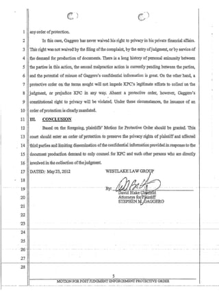 I
I
1 any:order ofprotection.
2 'In this case, Gaggero h~sl1ever w'.liVt::d his right to privaqY'in his'private flnanciaLaffairs.
3 This'nghtwiIscnotwaived'by the filing ofthe coinplaint, byfue entryofjudginent,o:r'byserViceoi'
4.the,deman,d for production 'ofdocuments. There, is :a long history ofpersonaJanimO$itybetween
.5 tliepartiesln:t1iis,action, thes'econdmalpractic,eactiOri iscurren:tlypendillg hetWeentheparfies,
,6 ,and thepoteritialofmisllse,ofGaggero'1s cconfidential information is great 'On the other:hand,a
7 protective b:rdero:p,th~ term.$, ~pU;ghtwilll+ot iI:t1,p~de I(PC's l~gifimat¢effQI:ts eto 'co'l1ect 'oli'the
8 'judgrilent, .orprejudice::r(FC 1ft 'ahy ,way:: Abserita protective order,however~ Gaggero's
:;J Jon,stitutional nght,toprivacy 'will beviohlted,. Under these :circumstances, the ,fssua:nceofan
10, ordet,'ofprotecfiolllsclear1y;manda,ted.
11 ill. :CONCLUSION
12 Bas~,d QIXfb:e foregoing, 'pJainfiffs~14o:ti()11for ;Protective Qrder 'Sl1oulQ.p'e gr3!].~e,d., 'Tms;
1:3 court should 'erltefan,bfderof,'F'ifStectibil Q pre:serve Jhepriya¢YJ:i:~tsof praintlff'fuida.ffectdl
14 1:liP:d,Parlies..·~dl@itirrg di$serrill1a:tJ,ondfthe,conndential Infofmatlon,providedmresponseto:tl,1e
15 doc1Iii1e:ritpt:bdltctl0lidem~d )tp0nly:cQtillsel:foI l(fi.o~d '$ut;h :otherp¢:t:s9ns Who ar:e directly. . ,,' . ,. ~ ,
l~ .: ~nv:oLvediiIlthe,:co1iectioIiotthejllagriient.
Xi? .:Q,A'rEP:: 1v1a,y2~,ZPl2
t8
······19-·
20
21
22
'23
24
25
::2:6-
27
WESTLAKELAWGRODF
MOTIONF0RPOSTJUDGMENTENFORCE:MENTPROTECTIVE ORDER
 