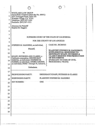 1 WESTLAKEL:A:W GROUP
. DavidBlake Chatfield«~tate BarNo. 88991)
2' 2625 Townsgate,Roaa,Suite330
Westlake Village,'CA '.9'1361
3 Teiephone:(8Q5;):267:1220
4 Facsimile: (805) 267-1211
5
AttorneysforP4intiff
. StephenM.Gaggero
6
7
8'
9
SupERIORCOIJRT OF1?HESTA-TEQF QALIFORNIA
FOR 'J;?HE~OUNTY'UF,LOSANG:ELES
1:0'· ST;EPBENMGAGGERQ,anindividual. ')''
11
:12
.J
)
:)
)
)
13INAPP•.PETERsENAND CLARKE,,a )
·Califorhiacorporano:q; $TEVEN:RA.Y ;
l4 .·G'~G~;anJn~i~~ual;STEJ.JIENM... )
:HARRIS:animdiV1dual~'ANDR:EJARDINI )
1,5 ctrihldivid:uii1;DOEStfhtough 50,inc1u$ive~ :,~
:Hi IJefendartts,.
CABENO.:,BP286925
'pLAIN'I1F:FS'I'EPHENM.GAGGERO'S
.SUPPLETh1ENTALRESFONSE8:rO· ,
.DEFENDANl''KNAl'P,BETERsEN.8t
,CLARl{':g~QlJEst :)¥ORPaODUCLION
OF DOCUMEN'IS .
LPURSUANTTGCODEOFCJ:YIL
PR:OCEDl)RE§ VOKQ3QJ '.
17
IsPROPOtJ;NplNGPARTY: ,DEFEJ5U1ANTKNAPP~PETERSffir:{}LA$KE
1
19 RESlONDIN(lPAl{TY: PLAJ]fI'lFFSTEPHENM.GAGGERO
- 20 .. -SETNUMBER::--
21
22
23
24---
2;5,
26.
- ---Q{f-·-
28
.. --- ---UNE-------------· ---
I
I
 