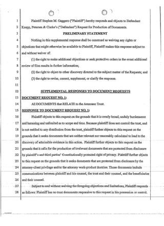 r-
1
IPlainfiffStephenMGaggero(Plaintiff')herebYl'esponasandobjectsto Defendant
~ I,Knapp, Petersen  ,Clarke?s (Defendant) Requestfor,}roduction ofDocuments.
,i I PRELIMINARY STATEMENT
41 Nothingin this supplementalresponse shallbe constmed as waiving.any rights or
5 objectionsthatmight otherwise be-availableto:Plaintiff, Plaintiffmakes this.response subjecuo
6 andwithoutwaiver of:
7 (u;theTjghtto:m,ake'additional obj~ctionsot seekprotective orders-iniheeVentaddinOIlal
8 !review offiles.resultsin furtherinfonnatio!l,~
9 (2) the rightto'objecttoother.discoverydirectedto the·stibjectmatieroftheR.equests; and
TO (3}therighttorevise, correct,sllPplemen~or clarify·the.·response.
11 '.
:12 S11PPLEMENTALRESPONSESTO DOeIJ:MENTREQUES'I'S
13;nOCl:IMENT'REQUESl'.NO.l:
14 . AllDOCUMENTSthatiffiLAlEtofueArenzano Trust.
1:S .RESPONSE·TO:DOCUMEN'fREQIJESTNO.t:
16 l~lciinfiffol:!jects totbisrequest:onthegroundsth:atitisoverlybroad,iundtllyburdei.isome
17 'andhatassln.g.andllhlimited'as·to·.SGOpe andtifue..Bec@se.p4Untiffd6es:n:ot·conftolthetn:tst~·and·
i.8 'jisnotentidedto any distribufionfrom thetrust,..plaintiff'further;Objectsto thisTequest on the
19:9rollIi~th(ltit.seeksdocumentsthatare.neitherrelevarttnorreasona.blY'~a1cu1atedtoleatito:the
-----2ir -djioov~ry:pfadnnsslbie .eVidenC;IhtffisadfiQn,-PlamtifffurtherobjeCts:t{)~thi~Teques£ontlle
!
t
'21 ; grot$dsthafit callsrot'iliepmdu,cti()Il'9firrelevantdocumentsthatareprotected.fromdis~losure
.22 ~byplmilfifP;s.andfllirdpafties' Constitufiona1ly'il?toteoted:righi:orp:ri'V~c)tP~amtifffurther obj'ects· .
23 to this request.onthegrQUJidsthatltseeks doc~eIlts'tnatareptotectedfrolllrlisclosurepythe
--Z4attomey.:;clientcprlvilegeanOJor-tl;re~ttorney~work-produci~doctrine,TlTcrse document~rmc1ude' --
25 .communications between p1aintiffa;o.dbisuoUIise1,.fhe trnstan4theirc6unseI~and thebenefidaries
2qand.their.cotmseL
--27- '-.- -- ---:subjeGt..,tQ:andwi-thoutwa1v.ing::th~f{)tegQing.:;obj.ections;mid.lirrritaiion~'P-laintnfcresponas_.c_
28 ',asfollows:j;'laintlffhas no trUstdocumentsresponsIvetotisrequest.inhis possession or control.
 
