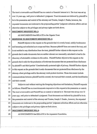 1 Thetrust:is irrevocahleandPlaintiffhasno control :orfmancial interestinit. Tbe'trust'Was,:Setup
2 over 14years,ago, well priortodefendant'.sjudgment. Trustdocumentsarebe1ieved. by :plaintiifto
,3b,einthepDssessionandcontroloffueattomey,andTrustee,Joseph J. Ptaske,howeve('the
4 requested documents areirrelevantto thepropounding:parties judgment collection:effdrts and are
5 'otherwisestibjectto,theprivilegesandpri:vacy'ri,ghts setforthabovec
6J)OCUMENTREQIlEST NO.2:
7 All DQCtJ:lMENTS thatlffiLATEto'theGigarun Trust.
·8 RESPONSE TO DOCUMENTREQUESTNO.'2:::
9 Plaintiff;objects to this request onthegroimds,thafit is overlybxoad, unduly-burdensome
]'0 Iand harassing and unlimited asio scope.:and:time. Becauseplaintiffdoes ,noLcontrol theirustandl
11 isnot.entitledtoanydistributionfromthei.:rust,.plaintifffi.JIth~rol:jectstothis,request onille
J'2gtoundsthatitBe¢ks,documents thatare.neitherre1eva.ntnor'reason'cl:bly calqu:lated tol~d tothe
1;3 disco:very ofadmissible evidenceinfhisactioIi. Plaintifffurtherobjects,tothis,requestonthe
14.·grolinclstl1afit,calls'for;the.pr:oductioflofitre1evant,documentsthatare.protecied,ftom disclosure.
'IS ; 'byplruniiff'sElndthlrdparties' :Colls1itutionaIlyprotectedrigb:tofpriyacy.Pchrintiftfu.rther Qbj~cts
16 ' tothis,reque$!on;tilegrouIJ,dsfhat.itseeks doqrimentsthatare~pJ:9tectedfrorn disclosureby~flle
'17attome.y~{;lienl.prl:vilege.andJo:r·th;e,a:ttorne.M·w:()r1c-:.PToduct'doctrine,Those,dQcurn:eIlts~1,lclude
l:8'communicanonshetweenplaintiffaIiCl.:hiscounsel, t1J:etrust;,.and.'theircottriSel,,andtlIe'i:eneficiaries.
19 andtheircourrseL
20 SubJectto,andwithoutwaiving theforegoing objections andliniitatioll.s,Plaintiffresponds
21 asfqUpws: Phrintiffhasnotrustdocurnentscresponsivetotbisreql,lestinhls possession.or control.
22 The trustisirrevocabteand'Plaintiffhris noconfro!orirfteresfinit TlJ.Ertru:sfwassett:l:p. overT3
23 years ago, weU priorto,defendantsjud.gthent.-trusfoocumentsarebeli.evedby plainti:EPtobein
24 ~tlieJj.ossesSlonanlcofirr61 of'tlre.attarney--and-Trustee, JosephJ. Praske,;ho:weyer)1:h~requested
------~~I-~~~~~~~~~~~~-~~~~~~-
25 dgcum:enJSare irrelevanttqthep!-{}po!1IlciiIlgparties' judgm(:!:!l,tp{Jl1ectiot! effort? ll!ldare otherwise .
26 subjectto the privileges andpri'Vacy rights set forth above.
28 . All DOCUMENTS thatRELATEto theAquasante Foundation.
I~
II
I
 