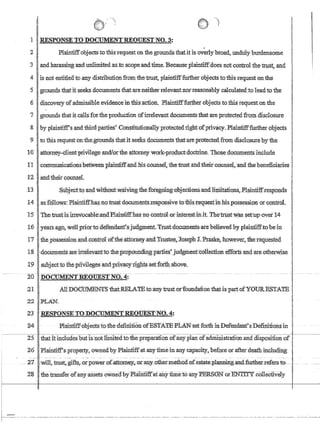 II ,- -')
r !
1 JnSPONSEl'O DOCUlVIENTREQUESTNO.3:
,
2Plaintiffobj.ectsto this'request on the;groundsthatit is.overly'broad,.unduly burdensome
3andharassing:andunlimited asto scope andtime. B¢causeplaintiffdoes notcontroLthetrust, and
4 is.not entitled'to,any distributionfrom thetrust, plaintifffurlher objects totbisTeqnestonthe
'5 grounds !hatRseeks documentstllatareneitherlelevant;nor-reasonably calcu1ated:to leadtothe
6discoveryof.admissible.evidenceintbisacnotLPlaintifffurther{jbJecrs totbisrequest'On the
1 grounds.thatitcallSforthe production ofitrelevantdocumentsthat are protected fromdisc1osure
8by pbuntiff'sandth.ird:parties'Constitutionally protectedrlghfofprivacy.Plaintifffurfuer objects
9 I to this tequestonthe;grounds tba.tit seeks 40cumentsthat'are;protectedfromdisdlosureby the
I .
10 attotney-clientpriVilegeand!orthe attorney workproduct:'doclrine; Those:documentsinclude
1
!
tlcommunications~betWeenplaintiffandhis;counse1. the trust andtheiicounsehandthe benefictaries .
r;g 'andtheir counseL
;13 ;Stipjecftoandwitholftw,aiving.tneforegoing:objections.'and)iniitanons;,Pl~ntiff.,responds
14asfollows:Plaintiffhas'llotruStdoCU!I1ents.::responsi:veto:fl:iis:1.'equestInlns;possessiQnorcontroi.
.15 The'trusHsllIevocable:and,Plaintiffhas flQ confr6Lorin,terest:init The'1::riJ.st'was set,:up'overJ4
16 ..years'ago, wellpnortgdefendartt':sjuqgmenLTnfst'dQcUmen'tsiate helieved by,plaintiffto be in
17 't1ie~pbssession:and.contrCll offl1e~att{}rney,and Tiustee,):oseph l Praske, 1iowever~ the requested
1:8 :d{)cumentsareiFrelevant:to.the'prQPoundi~gparfies'judgfuent:conectionefforls:andare otherwise
19 ,sllbjecttothe:piivilegesand'pliv.acyiighfsset'Iorlh:ab.ove.
-zo- D~mllEQUESTNQ4:- ____u n _ _ _ _ m - - _ _ _m _
21 AllDOCtJ:tv.tEN'[Sfuat;:RELATBto:anytrust,orfoundati6nthatispart ofYOURBSTAmE .,
1Z:2.PLAN'.
23 'RESPONSETODOCUl4ENTREQuEST-N0~4!'
24 .-Plaintlf:fobjectsto'fhed.enmtion-cofE-S'I'A1'E.pL~set forth inDefendanf's Definitionsin '
-~------I~~~~~~~~~~~~~---~~~~~~~~--~~'~'~~-~~~~~-~~~~~~-
25 thatitincIudesblltls'notlimitedtothepreparation.of:anyplan ofadniinistrauQnand disposition of
26Plaintiff'·s property,:ownedby Plaintiffat any timein arty capacity, before or afierdeathincluding
_21~- -:~Ii,hnsr;@fts,--OLpow~-ofcattOl;.~~,m::atL3Lothermet1ili.dnf.estate~~~er1:efers.t~-:- .
28 . the transrerorany assets.QWlledby·Platliiiffat-anYfiIne:io.anyP:ERSONor·EN'TI'J:'Y·c6I1eciivelY
r---~--- ---..-.----..---------..~---~--- -----~.--~-----~-. --------------- -----..-----~-- -------..----------.-----..--.------~--- ---..-----------.-------
 