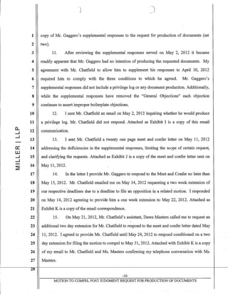 (L
....J
....J
a:
W
....J
....J
~
1
2
3
4
5
6
7
8
9
"10
11
12
13
14
15
16
17
18
19
20
21
22
23
24
25
26
)
copy of Mr. Gaggero's supplemental responses to the request for production of documents (set
two).
11. After reviewing the supplemental responses served on May 2, 2012 it became
readily apparent that Mr. Gaggero had no intention of producing the requested documents. My
agreement with Mr. Chatfield to allow him to supplement his responses to April 30, 2012
required him to comply with the three conditions to which he agreed. Mr. Gaggero's
supplemental responses did not include a privilege log or any document production. Additionally,
while the supplemental responses have removed the "General Objections" each objection
continues to assert imorooer boilerolate objections.......L .a. oJ ,
12. I sent Mr. Chatfield an email on May 2,2012 inquiring whether he would produce
a privilege log. Mr. Chatfield did not respond. Attached as Exhibit I is a copy of this email
communication.
13. I sent Mr. Chatfield a twenty one page meet and confer letter on May 11, 2012
addressing the deficiencies in the supplemental responses, limiting the scope of certain request,
and clarifying the requests. Attached as Exhibit J is a copy of the meet and confer letter sent on
May 11,2012.
14. In the letter I provide Mr. Gaggero to respond to the Meet and Confer no later than
May 15,2012. Mr. Chatfield emailed me on May 14,2012 requesting a two week extension of
our respective-deadlines due to a deadline to file an opposition In a reIated motion. I responded
on May 14,2012 agreeing to provide him a one week extension to May 22, 2012. Attached as
Exhibit K is a copy ofthe email correspondence.
15. On May 21,2012, Mr. Chatfield's assistant, Dawn Masters called me to request an
additional two day extension for Mr. Chatfield to respond to the meet and confer letter dated May
11~2012.(agreedto provide Mr. Chatfield until May 24, 2012 to respond conditioned on a two
day extension for filing the motion to compel to May 31, 2012. Attached with Exhibit K is a copy
- -- ---
of my email to Mr. Chatfield and Ms. Masters confmning my telephone conversation with Ms.
27 Masters.
-16-
MOTION TO COMPEL POST JUDGMENT REQUEST FOR PRODUCTION OF DOCUMENTS
 