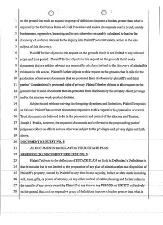 f
1 onthe groundthat such an expansivegroup ofdefinitionsimposesabllrdengreaterthan what is
2 required by theCalifomia: RuJesofCitdlProcedureandmakes the requests overly broad,.unduly
3 ·burdensoID.eQPpressive,harassi~gand1orJl;ototherWise:reasonabl;y calcUlated'to1eadto the
4 discovery ofevidencerelevant totheinqUirylntoPlaint:iffs current assets,wmchisthe sole
5 subject.ofthls discovery~
6 Plaintifffurther objectsto tbi:s requestonthe grounds thatitis notlimitedto,a:nyrelevant
7 scopeandtimeperiod_Plaintifffurth:er,objects to'fhisrequest on the grounds thatit seeks .
I
8 documents thatateneither.reley~ norteasonablycal.culatedtolead toiliediscoveryofadmissible
9 evidence.in this action. Plairttiff'fur!:herobj'ects-tcythistequestonthe grounds that it calls fortne
LOproduction ofirrelevant documentsthat:areprotectedfromdisclosme:byplaintiff's ancHhirdI
11 'Ipames' Constitutionallyprotectedri,ght,ofprivacy.Plairlfiff.further.objects tothis requestqn the
12 !·grounds.thatit.seeks.documenfsthatare:protected,.from.di~closurepytheattorney..;c1ie11t.priv'il~ge
13 Iand/orthe.•attorney·work~productdQctcine~
:14 . Stibjectto'a,ndvJithQutwaivingtneforegoing,objecti.ons and Iimitatibns, Plaintiff,resj:)onds
1'5 lasfoI1~WS:Plaintiffhas~o'trust d~ents.~sPo~ive t~.this.requestin:hiSd,ossessiml;of'control
16 Trust:d0cuments;are'be11evedtobelnthepossesslOnanilcontrolofthe att0.Qleyand T~te~,
17. JosephJ.,Pmske,howevet:, the:reque$fedd()cum:ents~irrel~vanttothe·propOl.mdingpa:rties
18 judgmentcollectioneff'orts'and.areo:tb.erWisesribJectto theprivl1egesandprivacyrlJ$lrtssetforth
1:9.·abov.e.
----------~- ~------- - - - - -- ----- ------~------ ------------------
201)OCUMENTREQUES'fNO.5:
21 All DOCUNIENTS·thatl{ELATEtoYOURESTATEPLAN;
22 . 'RESPONSE TODOCUMENT-.REQUESTNO~.5;
23 :J?Iaintiffcibjectstothedefiriition!}fESTATEPLANset forlhfuDefendanfs Definifionsin .
24tna:ritincllIdes:but!s'notlimitecllo~t1:reprep}1tation'ofIDlY-plan: oradministratlonandmspositioll of .
-~~-------1-------
25 J?laintiff's:property owned by Pl~~ntiff atanY ntne'in any ,cw.aci:ty,pefQreor ~eI d~a,tJ;tillchfwng
,26 'will, trust, gifts, otpower ofattomey, orany othermethod ofestateplanning and ~er:retersto
~-~!);C7 -- ::1he=tFansreFofcany-assets'-oW1ledbyJ?laintiffat,any-timetoatly.;PIffi.£ON-Qr~TY~Gollecli¥ely~ ~ - -- -_ ..
28 ' on the groundthat.such:anexpansivegroupofdefinitionsimposes abUrden greater thanwhatls
 