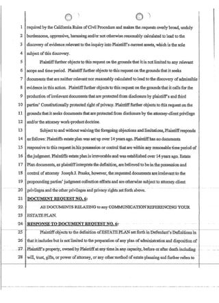 I'
I
1
11requiredbyfue Calif~aRul~ofCivilJrocedm:e~malres tberequeslS JNerly1nuarl,unduly
:2 Iburdensome,.oppreSSIve harassmg and/ornQtotherMse:reasonahly calculated to lead to the
3!disCOVeryOfevidenceTelevanttOtheinquiryjn:J:oPlaintiff'g,cu,rrent'assets1 whichis the sole
4 1subject ofthis discovery.
5 Plaintifffurther objectsto tms.requestonthe grounds that it:isnotlimitedt0aIly.relevant
6 scope and tim:e'period. Plaintifffurther objects-tothis:requestonthe:groundsthatit seeks
7 !do.cuments that areneitherreleva:ntnorreasomiblycalcrilatedtoJead tothe discovery ofa.dmissible
I . .... . . '..
8 'evidence inthis.action..Plaintiff.furiherobjectsto this request onthegroundsthatit callsforthe
9 ,production ofirrelevantdocuments:iliat,areprotectedfromdisclosur:e.byplainiiff'sandthlrd
10parties'ConsiitulionalIypr:otecteq right ofprlvacy. PlaiIl'tiff:fiufher objectsto tl::iis request:Onthe
11 grounds thatit seeks documentstbatare protectedfrom disclosureby'thea.ttomeY'9I1etltprivilege
12 .andJot'theattorneywoik..:ptodp,ct:doytrl.ne.
13 ·Subj.ectto·.andwithQut'waivin~~th:~:for~gbillg.obJections..andJimitation~~.l?laintiffresponas· .'
14 'a.s:follows:Plainiiffsestateplmwassetupovet'l4years,'ago,;Plaintiffhasno,docnm.ents.
15 !(;8.ponsive to this requestinliispossession.orcontrol:fhat,'arewithinanYteasonabletimeperlodif' ,
16 thejtlbamentPlainti:ffsestateplanlsirr~'Vocable:ano,wa,s·established.over14 y'earsago. Estat¢:
17 .'Plati.docurnents..;a.splaintIffInteIJtets'fuedefi1lit;ioJ:l~.:arebeHeyed10 hem:th~:PQsses'sidn'and
l:g : .con;troiofattorney Josepb.:J. RraSke,howev,er?theTequeSted.iioeumentS ardrrelevantto the
19' propoundingparn.es~ judgruentbollection·effortsandare'otherwise subjecttoattorneydient
----- _..-- 20 , prlvilegesruiatne-ofueii)nvileges-an(rpnvacynghts.$et:Ioit1i~abve-,-- -
21 DOCUMENT REQUESTNO.6:
22: AlIDOCTIMEN'I'S RELAT1NGtoanyCQ~CATIO~RBFERENl;~a-YQTIR
23 ESTATE:PL:AN~
~4- '.RESPONSE:!fO-DOCIJMEN'F.REQlJES:rNO~6!'·
Plainiiff6bjects tothe definition;ofESTATE:PLANsetforth inDefendfWY'sD.efuiitions'in
26 Ithat itincludesbutis ntitJimitedto thepr~paration ofany plan ofadrrrlnistratioIi:and dispositionof
_.2.7_.I1ru.ntifes-p~~pertY~.o.Wlled:b¥.::pJai~tiffll.LaD#1ime~pa~..:bef{}~~,or.afte);rleath.incl~di~g~-':: -
28 '¥in, trust glfts~orpowerdfattomey,oranyotbermethod o:restate:planning and further refers to
 