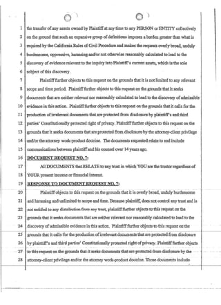 'I ')
'
)
1 the i:ransferofanyassets owned byPlaintiffatanytimeto any PERSON.orENTITYcollectively
-2 on the ground that:such:anexpansivegroupcofdefiniiious imposes a hurdengreaterth~ whatis
3 required1:ythe,CalifomiaRules ofCivilProcedure and;makes'the requests'ovedy'broad,undUly
4 ',burdensome,oppressive harassing,andiornototherwisereasonablycruculated'tolead to the
5 discovery of evidence relevantto thejnquiiyjnto,Plaintiff'scurrent~ssets:~ which isthe sole
6 subject ofthis discovery.
7 Plaintifffurtber,objectsto this1.eqlJestonth,egroundsthatitis potlirnitedto any relevant
:8 'scope andtime,period. Plaintifffurther dbjectstotbisrequestortthegf{}tindsthafitsee1ci
9 ,documents that.are;neitherrelevantnorteasomibly calculatedtoleadtothe iliscovery.ofadn:tissible
10 .'eVidenceinthis action.P1aintiff,furtherobjecl~to,this,request,onthe;grounds thaHt,calls fotthe
:11. production ofirrelev.anfdocumentsthatarel)rotectedfrom disclosurebyplaintifrsand.'.third
'12parfie$'Con?fi1u1iomillYJ?rotectedrightofpriv:;r;cy.Plalntifffurther.objeCtstot1ii~ requestonihe
13 ~ groundsthatitseeks documeIitsthaf:ate~protected.ftoJ.i1.:disC1(j$UF~:by:fheattomeJ.;client.priYilege
14 ··,andlorthe;attorn~work:~productdoctrine.'I'he'doeurnents'fequeSted,r¢l~tedoandinclude
15communicationshetweetlplairitiff.andms,c()J.U;lselcover14year;r~o.
16 :DoCUMENT.REQlJEST NO. '7:
17 ; AHDQCtJ]Y.{ENTS thatIffiLA:T.Eto'imyuuSi:in.wllic);'YOU:atefhe't:r1l~tottegatdless:of
18 .Y01.1Rpresentincomeor,flnanc1aJ:lriterest
19 .' .RESFONSETO;])OCUMENTREQUESTNO. 7::
2DPlrunfiffobjectsto this requestoD;the'grounds thatit is.pverlr broad, undulyhurden$ome
21 . ,ruidharassin.g and Urili1;nited to scope,and time~Beca1:J:Seplainfiftdoesnotcontrofahy'i;nlstand is
22 :nofenti:ileiito.;lllly distrlbution.f'1;omanY'tffist, ;plalntiff:f'uB;h~ro1;:ijects tcrthlstequestol1the .
23 . 'r0Uridsfhatifseeks documentsfuatarenei1;hert~levaiir norreasonably:ci;ilculatedtolead:tothe
'24 I,cliscoveryor'admi$sible'evldencejn'thls~cfiofi.P11lln1ifffitrth~bbJ.ectsto thls.requestontlle'
25 ,.lgrounds thatit calls'forthe pmdlJ.9fi@ofirrelevantdQC1.11;A~!l,tstha,ta:reprotecteafrom disclosure~-. .
26 :byplaintiff'sandthitdparties' Constlfutionallyprotectedrightofprivacy. Plaintifffurther objects
,.. '27- ~tcTilii'Screq:uest-onthe~gr-0:an:Gs·that~it'Seeks-dBeumeatsc1ihat;are~prote.Gted.fffim~disG1BStIrebY'the
'28 ' attomey--clientpri...iilegeandlorthe attorney work-'product doctrine. Those docLl,1I].en'ts include
I
I,
 