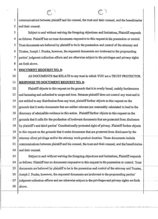 lI
I
lcommunicationshetweenplaintiff-and bis counse1.thetrust and theirccnmsel, and thebeneficiaries
2and:tb.eircounseL
I
3 r Suijjf;1yt to;andWithoutwaivingtbeforegoingobjectionsandJimitations,.Plaintiffresponds
4 as follows: Phlintiffhas no~trust:documentsrespo,nsiveto thlsrequestin.1:Us,possession·orcontr.ol.
,5 TmstdocumeI1tsare:believed by plairififftobeinthepossession and control oftbeattorney.and
6 Trustee, Joseph J. Praske.however,the.::requested documents are.irrelevanttothepropounding
7. parties'judgmerttcollectionefforts and are ofherwise;'subjectto fhe,privilegesand privacy rights
8 . setforthabove,
9 DOCUMENTREOIJESTNO.8:
:10 AllDOCUMENrStbatRELATEtb:anytmst:lnwhich YOU are·aTRUSTPROTECTOR..,
11 RESPONSE TO DOCUMENTREQUES'fNO.,8:
12 ..Plaillti:ffdbject!:rto this.reque~~;ont1:regr:O:uhdsthatit;is;overlybroad,u,ndtil:y: bmdensome
13'and.haraSsing·andunlimitedtosc.Qpeiandtime.Becauseplaintiffdoesnot;corttrol any l:rusfa:q.dis
14·:noteJititledto,anydistrlbutronfrOD1.artyJ:ru.sf:,;PhiinfifffUtfherGbJectsto,ffiis·request.oI1 the
15 .•;groundsthat'i1'seeks;documentsiliatareneimerteievant:110rre(l'SoDaJjlyci1culated.to.leadto,tlie
16 'discQvery-,ofadpri,ssibleeVidence1lltliisaction .J?lmntiff:furtherobjects~othisr(;tluest'()nthe
11 .groilildsthafit,cal1:sd·oftbeprocIuG1!QfiofhTelevantdoeurnents th1itare~pr;otectedfrori1disc1osure
1'8 .byplaiI1tiff's''aIldthitdJ?arties'C6I1stiiitti:orta11y,protected,nghtofprivacy.~ Plruntif'f'further6pjects
;1:9 . to this requestQnthegr.oundsthatit'seeksdocumentstb.atareptotected.from aiscle}sure by 'the
20attorney-y1ientpn~ege andior:ilieattomeywork,,:productdoctrine.'Those doquments include
21 communicationsbetweenplaintiffanci'hi:s.counse1 thetlUstamithelf.couns(;l,and,:the:benefiCiaries
22 and,theircounsel
23 Suojecttoand Withoutwaivingihef~regQm2iobjecfionsand:1irmtat1ons,Plairitif.ftes!londs
II
24' .asfollows:Piaintiffnasl10dn~ct;n:rfents-TesponsIve1o~thtSi:equestinhtspossessioti 'Or-control.TruSt .
25 , .dQCllI11ents arebelievedbypla:igtifftobein the possession .and contr,oloftheattonieyandTrt1.stee, .
26 .JosephJ. Praske~ nowever, therequesteddocumeIits-·areirreleyantto ilie'propopnding pames'
-
28 above.
 