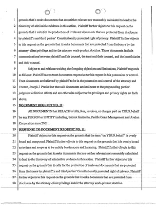 1  1 f)
,1 Igrounds thatit seeks documents;thatareneitherrelevantnorreasonablycalculatedto lead to the. '
21 discovery of.adniissibleevidenceinfhisacfion, Plaintifffurtherol?jectstotliis,request:on'the
'3j,grounds thatitca11sfor:thepraduct1.onofirrelevant documentsthatareprotecte:dfroII1disclosure
I '
I '
41byplaintitrsandthlrd parties' Consfitutionallyprotectedrightofpri¥acy.Plaintifffurtherol?jects
51 tothis requestonthe groundsthatit'se,eks ,documents:thatare protectedfrom disclosure bythe
61,attomey-clientPljvilege,andlortheattorneywork:'7productdoctrine.ThosedocumentsJnclude
1 II comnnmicationsbetweenplainfiffand his CounseL thetrustandtheirOOIlllSel, and the D,,ciarles.
8 'landthcirrcounseL
I
I
9 I Subjectto,andwithoutwaivingthefon:;going,objections,and Iimitations~PlaintiffTe~PQnds '
10 'asfollows: Plaintiffhas:notrustdocuments,responsivetothisrequ~stinhispossessi011or,c:ontrdL
11 Trust documents arebelievecflyplaintifftobeinthe:possessionan,dcontroloftheattomeya,nd
12 Tmstee, Joseph):. PraSke~hutthatsair;l documents arejrreIev:Mttbthe,propotrndlngpar:tles
13 judgmentcoliedion efforts and are,6therWisesubject'tothe'priviIeges,andprivacy':rightssetforth
14abpve~
lS:DOCUMENTREQUESTNO.ll:
16 ,A1lDOCIJMENTS'fuatREIA$tobiIls,feeE1.inyoice~.'~'charge~tl'aidon ~OtJRbeha1f
1.7 j'byariy2PERSQMor'ENTITYinclumng,hutnotJitnited to, :l?acific CoastManagementand,Avalbn ;
18 'C6rponition 'slnc¢,'2QO.1,
I
19 I'RESPONSETODOCUMENTREQUESTNO.l1:
-- ------- ---- --~---- --- - - --- - - - - - - - - - ------ ---- ------- - ------------------------- ~------ -- --------- - - - - - -- - ---- ---------- -- --- ---- -- -- -- _. ---- ----------
20' ,PlaintiffopJects totbisrequestontlie groundsthatthetenn~oll YOlJRbehalf' is overly
,21 bmadand,colllPound.PlaintifffurthernbJectstothisrequestonthe:groundsthatitisovedybroad
22 'as to±imeand~yope as tOheu,nou1y bu:rC(ensome'anu:hfu'assing, :p1ainfitf:!iiffiiet',Qojecrs:toiliis
23' ,request onthegrou.ndsfuatit;seeks documents'that.areneithern:ilevanfnor:reasonablyca}'culated
-24 ! -to1ea{n(ftne:-discITTery:ofadmtsslliIe~evidehce llItbis;actlol1. -cplrufitltr'fi.m:herobjects-:tcn:llls
~----~ , ~~--'~-:---~'--c-~~~-~~-~~~~-----.l--~--
25 request onthegroundsthatit callsfor the production ofirrelevant documents that are protected
26 from disC10sureby plaintiff'.sandthirdparties' Constitutionallyp:rotectedrightofprivacy.'Plaintiff
- - -
28 disclosure bytheattomey..,client privilegeandlorthe attorneywork::-productdoctrine.
 