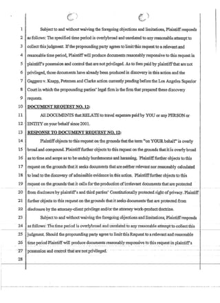 i
ij
1
] I' Subjectto,and withoutwaiving theforegoiIlgobjeclions and limitations, Plaintiffresponds
2;[aSf6UowS: The specifiedtime penodis overlybroad andunre1ated toanYTe$onableattemptto
,3 I·colle.ctthlsjudgment. Ifthe propoundingparty agreesto limitthis requesttoarelevantilnd
4 reasonable time period, Plaintiffwillproduce documents.reasonably'responsive tothis. r~questin
5plain1;iffspossessiQn.andcontrol that are notprivileged. As tofees paid]:)yplaintiffthatate'not
6 privileged, those documents haveah:eadybeen producedin dlsc¢very iritbisactionandthe
7 Gaggerov.Knapp~ Petersen,and Clarke action currentlypendingbeforetheLos Angeles Superior
8 Courtinwhich the propoundingparties'legi:llfirmisfhefirm that prepared these discovery
9 requests.
10 DOCUMENT REOlJESTNO.12:
II AlLDOCUrYmNrS thatRELATEtotraveleXpensespaid'by YOU OL1lD.Y PERSONol
12 ENTITYonyourb€ihalfsinc~2001.
l$RESPONSKTO nOCUMENTREQIJESTNO.12!
14 Plain~ffobjectstotbistequestonthegrQ'j.ll1ds,thm;theterm,i'ollYOIJJ,tbehalfisov~r1¥
15 'b:toad~and·compound~Plaintifffurtherobjects'tothlsteql;testonfhegr:otinds thatiti-lsover1yhroa.d
16, asto1:ime.ahd:scope asto'beundulyhil:f:densome:and.harass1ilg~ 'Plainti:lf:fuJ:lhepobjects totbis
17' req~eston fhe.grounds thatit seeks d()C1;!IIlen'tS that!are,neitherrel~v~t1ior teason~lyca1cu1ated
18, to leadto the discovery .ofadmissibleeYiclence'ihthisactiQn.PlaintiffTurtherobjec;tstbthis.
19 requeston theground$thatitca11s:f'ottheproduct1on'9firrelevl:li1t docu:rnentsthat;a:reptotected
20 from disc1osurebyplaintiff's andtJ:iird parties} ConstitutlOIla11yprotectedrightofprivacy.Plaintiff:
21 further objects to this requestonthegrotinds thatitseeks·documentsfuatare ptotected:ftom
22 .disclosure b,ytheattomey-,c1ientprivi1egeand!or.theatt6meywork~'Product'doctrine.
23 SubJect to.and withoutwaiving the foregoingobjectioIls,andlimitations; Plaintiffresponds
24 '. asfollows: Theiime period isoverlybroad andunrelatdLToanyreaiOnable attempuocollecN:1ns
25 judgment. Should thepropoundlngparty~gr.eetolimitthis.Requesfto a'relevantand reasonable
.26 time periodPlaintiff'Win producedocuments reasonably responsiveto thisreguesHn plaintiffs
-27 I-possession andc-ontrottha.'t-arenut1Jriilltfged~
215 j
f-- .----_ ..._.----..-_.---._-..- ---------------------,,---------,,--------.---,,---,,---------------.,,----.-----.-,,--------
 