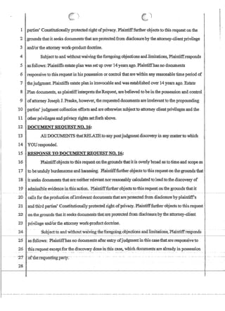 ....•,
1 parties, Constitutionally protected rightofprivaCfY. Plaintifffurther objects to:this request on the
'2 Igrounds·thatit,seeks .documents:thata:J;'e:protectedfrom.rlisd1osurebythe:attomey-client,privilege
311andJorthe attotney wotk-PIoduct doctrine.
i
4 I Subjectto:andwitholltwalvingthe foregoll1gn1:)jections andlimitation{;,Plain1:iffre:sponds
5 asfoILows: :Plaintiffsestate'plan was,set u,p over 14 years:ag(LPlaintiffhas no doc.uments
,6 responsiveto this requestin his,possession'orcontrol'thatatewithin any reasonable time period of
7 thejudgment. Plaintiffs estate planisirtevocable and was established over14years,ago. Estate
8 Plan documents,asplainfiffinterpretstheRequestare:believedtoheinthe possessionandcontr'ol .
90fattomey JosephJ.PraskehQwever1 iherequested,documentsareirre1evanttotheJ)T()pounrung
:10 parties' judgmentcol1ectioneffortsandare,othe!Wise'stibjecttoattomey client;privilegesand,the
11 IQilierprlvilegesandptiVacy rlgb1sset~above. .
12, DOCUMENT REQUEST NO.'16,:
13: ,A1,lDOd~S·fhatIffiLA1?B.:l{),'any;postjlld~ntdiscov:ery,W'anY'DIattertowru:eh
14 ·YOIJtt;:sponded.
lSRESPONSE.TDDOClIMENTREQlJESTNOc 16;
15 'Plailltiftobjectstothisrequestol1)fue~grbundsthatitis6verlybro~,aSto!titne,and. scope/as
17 :to,he'unduly burdensomE;,~dhar(lss~g~ ,Plaintiff'fuitheroojectstotliisrequest on ,the:ground$~at'
18 ' itseeksdocun:lIqnp that;ar~l1either:reJ.evantnor:reasonablyca1ctila~ed toleadJ:o:the,di,scQveryof
19 Iadmissible evidence inthis.,action.PlaillufffurtherQbjects to:tlii:srequest onthe grounds'thatit
.2D calIsfor the produCtion dfirrelevant'documentsthatareprotected from disc1osure'byplairitiff's
21 andthirdparties'ConStitutiomdlyprotectedright.ofpnvacy, Plainiifffurther'objectstothis.request'.
:22 ,omihe,grounds that itseeksdocuments'that~ate,protected from :disclosure:1?ythe attorney-clIent
23 privilege'and/orilie attorney work~prodnctdoctrine.
24 SubJectto andWithoutwatvfngfueforegoing 6bjectlonSand1imltcii100s~Plaintiff:r~s:pondS
25 laS;f()llOWS~ Plaintiffhas no documents after entry ofjldgmentintbiscasefhatareresponsivet.o
26 Ithis request exceptforthe discovery doneinthis case, which documents are:already in possession
- -27- -:o£tlrerequestlI1g.paItY~ --.- ....-- -- -
28[
r- --,.-,----._. --, --,-- - ------ ----,----,- -, - --,-- --,----._------., --- .------- ,..,---.. ,-- -- - -----,-,--, ,----,--,--------_..-, - - ----,----.,. --- --,.--
 