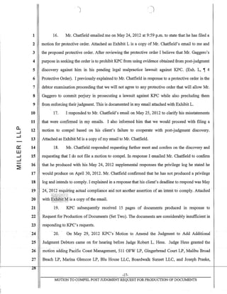 1
2
3
4
5
6
7
8
9
10
11
a.. 12-l
-l
13
0::: 14
W
-l 15
-l
~
16
17
18
19
20
21
22
23
24
25
26
27
Z8--
)
16. Mr. Chatfieldemailed me on May 24,2012 at 9:59 p.m. to state that he has filed a
motion for protective order. Attached as Exhibit L is a copy of Mr. Chatfield's email to me and
the proposed protective order. After reviewing the protective order I believe that Mr. Gaggero's
purpose in seeking the order is to prohibit KPC from using evidence obtained from post-judgment
discovery against him in his pending legal malpractice lawsuit against KPC. (Exh. L, ~ 4
Protective Order). I previously explained to Mr. Chatfield in response to a protective order in the
debtor examination proceeding that we will not agree to any protective order that will allow Mr.
Gaggero to commit perjury in prosecuting a lawsuit against KPC while also precluding them
from enforcing their judgment. This is documented in my email attached with Exhibit L.
17. I responded to Mr. Chatfield's email on May 25, 2012 to clarify his misstatements
that were confirmed in my emails. I also informed him that we would proceed with filing a
motion to compel based on his client's failure to cooperate with post-judgment discovery.
Attached as Exhibit M is a copy ofmy email to Mr. Chatfield.
18. Mr. Chatfield responded requesting further meet and confers on the discovery and
requesting that I do not file a motion to compel. In response I emailed Mr. Chatfield to confirm
that he produced with his May 24, 2012 supplemental responses the privilege log he stated he
would produce on April 30, 2012. Mr. Chatfield confirmed that he has not produced a privilege
log and intends to comply. I explained in a response that his client's deadline to respond was May
24~ 2012requiring actual -compliance and not another assertion of an intent to comply. Attached -
with ~~itit-M is a copy ofthe email.,~',,:;',.,.';; :.~,,,~./ .... ;.' '.
19. KPC subsequently received 15 pages of documents produced in response to
Request for Production of Documents (Set Two). The documents are considerably insufficient in
responding to KPC's requests.
20. On May 29, -2012 KPC'sMotion to Amend the Judgment to Add AdditionaI"
Judgment Debtors came on for hearing before Judge Robert L. Hess. Judge Hess granted the
motion adding Pacific Coast Management, 511 OFW LP, Gingerbread Court LP, Malibu Broad
Beach LP, Marina Glencoe LP, Blu House LLC, Boardwalk Sunset LLC, and Joseph Praske,
-17-
MOTION TO COJ:v1PEL POST JUDGMENT REQUEST FOR PRODUCTION OF DOCUMENTS
 