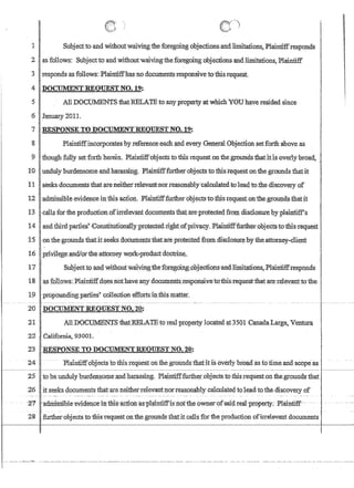 1 Subjecttoand withoutwaivingth~ foregoingobjec1ionsand limitations~Pla.intiffresponds
.2 asfollows: Subjectwand withollt'WalVingilieforegoingobjectionsandlimitanons, Plaintiff
3 responds as follows:Plaintiffhascno dbcumentsJ::esponsivetothis;request.
4 .DOCUlVIENTREQlJEST'NO. 19:
5 All DOCt.JJ1ENTSthatRELATEto,anyptopertyatwhichYOU have resided since
6 January2011.
7 ,'RESPONSE TO DOCU:MENTllEQIJESTNO.19:
8Plaintiff'incorporatesby:referen~'each;,md every GeIl.~a1 Objection setforth above as
9 though fi.iI.lyset forth herein., Plaintiff'O'bjeats to this request onihe,gt'ounas,thatitls'overly broad, :
to 'undulyburdensbmeandharassing;Plaintifffurth:erobjects.tbthisrequestonthe.groundsthatit

11 ' :seeksdocumentS taatareneitherrelevatit'norreasonably:calculatedtoleadto;the,discovery of
12 )admissibleevidence infhls action. Plainfiff:fj:uther objects totIris request on'thegrouJldsthaNt
13 'lca.llsfor theproductipnnfi:p:elevantdQcutn,entsiliatate:prqtecteg fitJQ:,l disClo~ureby plaintiff's
14 ,landJ:hirdparties''ConstitUfipn~lY'Pro~earightbfpriv~cy.PIaintifffurtb:ert)l:ijects'tmtb.isTequest .
15 ·onthe'grounds thatitseeks doeumentsthataieprotected from,disclosurebyilie.attomey-client
16 ;p:riVil~geJ:l,nd/oFthe :attDmeyw9fk~preductdoc:trine.
'11 SUbJect't9an.c1 withoutwaiVing:the'foregoin,g;;ol:)j-ectiQIls'andJjm.itanol1s,J?Iairitiffxesppnds. '
18 as follows:Plaintiff':dQes nothave'atlY documents·xes;ponsiveto:thi:s'I'equest·that ate'reievantto the..
19 l?ropo-undingparties~ collectiQnefIortsiI;riliismatter.
20 DOCmfENTREQUESTNO.20;
21 ' AIIJ)OCUMENTS'fuatlffiLA'IEtoroo.l property locatedat35QICanadaLarga, Ventura
22 California, 9300L
23 ,:RESPONSETO DOcrrMENTREQUESTNO.2l}:
. .24- - ~PIaintiffcibjectstotfiisrequeSt onthe grotindsthafitis,bvetlybro~ag iofu:rie anc[scope~ .
25 toheundulybur4eJl~omeandharassing. Pla,intifffurth~r_objects tQtbigrequestonthe.grQUlldS that
.26 it seeks documents thatareneitherrelevantllorreasonably calculate4toleadto the discevery of
~zFI ai:I.rirlsSibltrevi-4encei:rrtnis-actfuit~11rlnti£fis1iOfih:ebwner~ofsaid reat-propen.y::- Plaintiff--
28 furthetcobjects to this'request onthe groundsthatit calls for the production ofirrelevant documents'
II
1
 