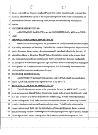 ~ )
1 Ithat-areprotectedfrom disclosure by plaintiffsandthird parties' ConstitUtionally protected right
2 ' ofprivacy.Plaintiff:furthet objects tothisrequesfonthegroundstthatitseeks documents that are
3 protectedfromd1sclosure by the attorney..c1ientprivileeandJortheattomeywor'k..;product
4 doptrine.
..5 DOCTIMENTREQUEST NO•.21:
6 AlI DOCUNffiNTS thatRELAJEtoanytaxDOCUMENTS filed byYOU arnn YOUR
7 behalf.
8 IRESPON~E.TO~O~NTREQIJEST NO. 21:. . . • . ..' . . . . .. ' ...
9 PlamtiffobJectStotbis:requeston the groundsthatltlsovedy broad asto time and scope as
10 to be unduly hurdensOlD.eandharasSing~. Plaintifffurther obJects.:tothis requeston th:egrounds1hat
11 itseeks documents thatare neitherrelev?l1tnorreasonably calcu1atedtolea~ totheiliscQvery of
12 ...adtnissibleevip,enceinthi$action.Plaintifffurllier.obj-ectstofhi$:r:equestonthe grounds·thant
13 callsforthe produCtion,orirrelevant documel1,tsthatareprotectedfromdisclosUrehy'plaintlffs
14 ,and fhird pat4ies Constitutionally protected.iightofprivacy..oF1aintifffurtherobjectsto:thisreqp.est
15 'On:thegroundsthat it seeks documentsihafare'pnt.ectedfn)In disclosureby th~attomey-c1ie:rit
16 privilege and/or1:he,attomey worJc..;RrQduct,'doc1:J:::iIle~
'17' ])OCUMENTREQI1ESTNO~.22:
18 AlIDOctJl..:1:ENTS thatRELATEto 'anY'faxes'paid:ony't)DRbehalt: including but not
.19 limited to, in1(OURcapaCity.asiheequitabIeownerofany ENTITY.
20 ,RESPONSE TO DOCIJllIENT REQUEST NO.,22:
21 'Plaintiffobjects to ibis requestonthe grounds'iliaftheterm on YO'O:Rbehalf'is overly
22 broad andcompound. Plail1,tifffilrthero'biectstothisrequesron :thegroundsthat,itis.ovetlybroad
23 ,asio iimeand scopeasto be undulyburdensomeandharassing.Plaintifffurtller objectsto this
24' requesfonfue grourids that itseeks documents t!urt,are-neiiherrelevantnorreasonablycalculai:ed '
r--------Ir--------------------------------------------------.-.--------.----------~·------
25 tolea-d tothediscovety ofadmissiblee'vidence intbis action.Plain.tifffurther objects to this
26 request on thegrounds that it calls fortheproductionofirrelevant documents thatareprotecteo.
f .. .. 21'- -fromdtsulnsure1Jy-pbrlni:ifP-s1llId~T(lpartres' 'Corrsti;tuttoqafly protected~right-ofpri:vacy:PJaillfr:f.f,: ..
I 28 further objects to this request on the grounds thatit seeks documents thatare protected from
r·---'-·-··._.- .-.-...---.-.--.------...-.--.--.----..--.----.---.---..-.-.......----.----.--......-.....-..-.....--....-.- .....-.......--..--.--..-..-.............
 