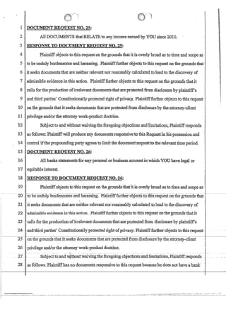 I
I
I
/)
i
11 DOCUMENT REQlJESTNO. 25:
' -
2jAlIDOCMNT8thatRELA.'11ito allY incomeeamed.byY0Usince2010.
I
3jRESPONSE TO DOCUMENT REQUEST NO.:Z5:,
41 Plaintiffobjects to this requeston1:hegroundsthatitIsoverly'broad as to time and scopea,s
51 to heunduly blirdensomeandhara,ssing, PlairitifffUrthet objectstoibis request.onfhegrounds that.
6
1
.itseeks documentsthat are neither relevantnoTreasonablycructilated toleadto thediscoveIY of
7 adniissibleevidenceinthisaction.Plaintiff:furtherobjeetsto thisrequest on the grounds thatit
~.I.callsr~rthel'~oducfiOnOfinelWantdooum~th!it~P~~!lisCltis~~ypl~'
9 Iand third parties' ,Constttuuonallyprotectedrrght ofpnvacy.Plamttfffu,rther obJects tothisrequest
10onthegrOimdsthat itseeks dOCunientsthatiireprotectedfromdlsc!osurebytheattomey..dient
II, .priViiege.andiorfue·attomeyWtitk-product doctrine.
12  Subjecttoand'Withont'w;:iiving,i:he;foregbing'objections and1jmitatio:n$:Plaintiffre~pollds
13!':asfollow$,: Plaintiffwillproduc.eany documelltsres:poMivei:othlsR.eqlle~t1nhispossessiol1:and
14 Jcontrolifthe'propour:i.dingpartyagreestQlimltthe.dQCtirtIenfrequest!tothe'televanttiIneperiod.
ts .lJ)OClJ1IIENTREQtJESTNO.26: .
16' AIlbariksBiatementsforanypersonalotbusmessaccount.IDwliich¥OtJ:.'havelegalor
1'1 equitaPl~interest;
18RESPONSETO])OCUMEN'l'REQUESTNO~ '26:
19 ·PlaintiffubJeotstotJii:srequeston thegtounds:tb.afItisoverly'broadasto,:tlme.and.scope.as
,
.,
~ -~ 20 ; ~iobe~un:dulY]iUideiisome-anQ1iarassirig~PlamtifrfuLtlier-::-obJectSto.:trus:ii;quesioiifuegroundsthat - ~ - ~--
~1 it seeks documents that,areneither,relev;antnorTeasonablycrucrllated tolead to thecq1scoveryof
22 . 'aamiSSlhle:evidenc~,in~this:aotiorr, Plain.1ifffUrtherubjects:totllisreqneston'ihe-grounds-thaHt
23  calls fortheproduc1ion:oflrrelevantdocumentstJ:ratarecpr:..otectedftom disclosure:byplainfiWs
'24and~tbirpartiesConstitutionally;protected right.,.ofpr1v,acy.Phiintmfurtherubjectsto:thlsteguest·
25 onfhegroundsthantseeks docun;tentsthat.areprpteqecLfrom.disc1osurebytheattotney..:cI1ent
26 privilege and/ortheaftomeywotk-proouctdoctrine,
I . u ZL - ·~~--·s~bj~(ito~41:b.otlfwaivfug.~fu.~foregoing·obje.ctionsandljmjtation~.J?1aintifUePond~ __
18 .-as rol1ows:Plarntlff.hasno:documerifsresp011siviiothisrequesfbecrse-he does not haveabaIlk
I
 