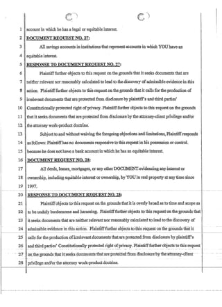 J
I1 accountin which hehas.aIegalorequitablejnterest.
2 DOCUMENTREQUESTNO.27:
3 I A11sayiItgsacGountsinjnstitutipnsiliatrepresent:accountsin which YOUhave an
4. equitableinterest
5 RESPONSE TO DOCUMENTREQIJEST NO.:Z'7!
6 .Plaintifffurtb:erohjeets to this request onthegroundsthatit seeks documentstha:tare
7 neitherrelevant nor reasonably calculatedtoleadtothe,discoveryofa4missibleevidencein fhls
:8 action. Plaintifffurtherobjectsto this request,on the,groundstha.t1t cansforthe production of
9 irrelevant.documentsthatare protectedfrom disclosure,by plaintiff's and'thirdparties'
10 'ConstitutionallyproteetedrlghtofprivaC)T,Plainti:£ffurther.ol:jectstothisrequestonthe-grounds
11 thatit seeksdocuments thatare pr.otecteditomdisdosurebythe attomey-,cIientpnvilegeand1or
12 the,;attorneywork~productdoctr1ne.
13.• 1 Subjecttoca~dyYithoutwaiVingthe foregoingobjectibns'andjiniitafions~Pla!p:tiffrespon¢!s
14 . asfblJows: Plaintrffhasllo docum-ems reJ)po1fS~vetQthisrequeStinmspossessio.niorcontrol.
15 !beca,usehe.doesl1otnave:,abank,accourt:i::irJwhl6hhe'hasanequitable::interest
16 DOCUMEN1RE2UES~NO.28:
17 .Mldeedsj leases~mortgages).orany.otherDOG~,.evidenclng,anyinteres1.or. ': . . .
18owrrership includi:iig:eCiwtableinterest'o.rownership7by'YOlJiuTealproperty.a;taJ.1.ytimesmce
19 ,1997.
20 .RESPONSE TO DOCU1fENT:REQUESTNO. 28:
21 Plaintiffobjects tothisrequeston'the groundsfhatitis oyerlybroad.asctotime and scope as
22 tOibeundUly burden~0IIleandp.arassi~g. Plaidfurther:objects tcrthisrequest'onthegroundsthm ·
23 itseeksdocumentsthat are neitherrelevantnorreasonab!ycalcu1ated to lead tothe:d1scQveryof
24 adillisSlhleevtdenceintIlls action. :Plmnnff::further.objectsto-:t;mirequest Olfiliegioundsihatit
t---~~~~II ~-·-~-I~~~~~
25 callsrortheproduction;ofirrelevantdocumentsthatareprotected.frommsclosurebyplaintiff1:s
26 andthirdparties'ConstitutionaUy protected right ofprivacy. Plaintifffurther:objectsto this request
. - 2it- oJDll:~gro@a:sllfatirsee1csdocuments:-fua.hrr~rot~cted-from'ffis:c-loSri:re-by11i:eiltro~y-'clrenL·· -
28 privilege andlorthe attorney work-produG!: doctrine.
 