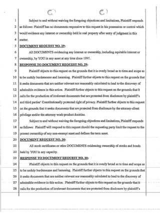 )
1 'Subjectto and Withoutwaivingtheforegoing objections·and.limitations, Plaintilfresponds
2 as 'follows:Plaintiffhasnodocuments'responsive10ihis:requestinhis;possession or control which
3 I'would evidence any interest orown:~rshipheldinTealprQpert.Y after entry ofJudgmentinthis
-4 matter.
5 .DOCUMENT REQUEST NO. 29:
6 ,All DOCIIMENTSeviden,cinganyinterestorownershi,p;inc1ud,l:qg equitableinterestor
7ownershlp, by YOUin any asset,at.anytime since 1997,
,g,RESPONSE'IO DOCUMENT.REQUEST NO.:29:
9 Plaintiff'objects tothis request qn,thegroundsthatitis overly broad asi:o time,and.scope as
10 to be 'undUly burdensome and harassing. Plainti:fffurtherobjects:toibisrequest on the groUnds that
Ii itseeks -documents'that are neitherrelevantnorreasonablycalc'lila:tedtoleadtothe discovery-of
T2adrrrlssibleevidence in this action. ,Plaintifffurtherobjects1e this requeston theground.s.thettit
13 .' caUs~fqrtheprotiucfion ofirrelevantdoq~ents thatareprotecteiLfromdisc1oS1l:(ebyplaintif'Ps
14 .. and third.,parnes' GonstitutionallYJlrptectedlig4t()f'priv:acy~ Plaintlfffurl11erobjectstothlstequeSt .
15 . bIithegroundsthatits~eksdq~e:ntsthat:areptoteGted fromdisclosm;ehxthe'attOmey,,-c1ien,t
16 ·piivilegeandlorthe;attorn,ey'work-iTodlictdocmne.
17 Subjectto-?ndcWithoutwaiving the 'foreg6irigobj~ctionsatidIiniitati6ns~,J?1a.1J:rtin.re~ponds
18 . :as:fdllows:PlaintiffwiltrespondtofuisJe9.uest$houldtb:erequesti~g;party.li:mitthe:requestto the
1$1 . .present ownership oiany non,,;exempt assetand defines fhetermasset.
--- - _ . - .... _------ - - - - - - - - - - - - - - - - - - - - --_ . . _-- . _ - - - - - - - - ---_._---- -- - - - - - - - - - - - --- - - - - - - - - - - - - - - -_.- -- - -- --_. --- ------
20 .DotUMENT,REQUESTNO~ 30:
21 .' All stockcertificafusorotherDOCtTh:1ENTSeVid.encing ownership ofstocks and bonds
22 .held oJ YOUinany capaeity.
23 ' '-RESPONSE TOfiOClJ:MENrREQlJESTNO.'SO:
24 - .- PIrunfiffobjects tomisrequesfon thegrounasthatitisbverl)fbfdad aslo funeand~scope as
25 to he undwyburdensome~ndharassing: .PlaintifEfurtherobjects totms,request on the grounds that·.
26 it seeks documents that ate neither relevantnorreasonably calculatedtoleadto the discovery of
- -'27- --a:dmisSiQle~evidenci:tJ:'thls--ac1ion.-Plaintiff-furthet~obj-eCtS-totbis-:tequest-c()n-th~grounds--thatit--
28 . callsforthe production ofirtelevantdocumentsthatareprotectedftpm disclosure by-plaintifPs
 