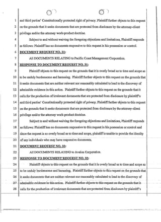 land third parties' .Constitutionallyprotemedright.ofprivacy.. Plaintifffurtheroojectsto this request
2 onthe.grounds'thatifseeks documents that are.protectedfromdisclosru;e bythe,attomey-dient
3 'Iprivilege and/orthe attorney'Work:productdoctrine.
4 Sribjectto.andWithoutwaivingthe foregoing objectionscandJimitations,Plaintiifresponds
5asfollows:Plaintiffhasno docum'ellts responsiveto fhis requestinliis possessionor,controI.
6 .DOCUMENTREQUEST NO.:31:
'1 All DOCUMENTS RELATINGtoPaCific'CoastManagement'Corporatiqn.
'8 RESPONSE TO DOCUM:ENTREQUESTNO.31:
.9 Pbiintiffobjects ;totrus,request ontlie grounds thatitis ovetltbroad asto timeaird.scope as
If) '. to be unduly'burdensome and.harassing.Plaintifffurtherobjecfstothis requeston the grounds that
1,1 1
it·seeksdocumentsthatarelleitherrelevantnorreasomiblycaiculatedtqleadtothe discov~of .
12~dl!lissible eyidenceinfhi$,ac1ion..,P1ru.ntinftmilier.objectstothis requestonthe:ground'Sthat:1t
:11: .1allS~rthep~ductioncb(~e1evantdoeum~-am~p~~'discl~bY)lla~liftil
ra;nd:third:parti:eS' :Const1tutlonaIJ,yprotectedngnto'fpnvacy..Plamtifffurt1ierooJects tothlsrequest.
15 onthegroundsthatit:see1cs:docunrentsthat'areprotected from disclosurebythe:?,ttdpxey-cUent
1.(j. prlvil.ege:an1!orthe·ati:Qrneywork-ilrbduyt:cloctI1ne,
1'1' .: Sl.lbject,tocand:witho1itwalvingthef9regoin~.:o1)jectionsandlimitatio~Pl~intiff~spohas
18:1,~~f01l0WS: plain~ffhaslio documents res:onsh~etPthis;req~e~~ms:possession~r,contr~lan~
--~~__ ~_I~~~~~~~~~~~~~~~~----
I
20 .' ofan,y:individualswhomay'haveresponsive documents,
21 ' DOCUMENT REQUEST NO. 32:
22 AllJ)OCU11ENTS :REL:ATI~~~GtoAva).on C01;f)()fatioh.
23. .RESPONSE·TO D'OCUM:E:NT'REOIJEST NO.:32:
24-Plailitiffdbjects·to'fhis::re:qu~stollthe grounds-fha-titis 'overly'broad'a:s to ti:mec~dsC{5peas .
25 tooe lln;dtdy Pllrdensomeand harassjlJ,g,. Plaintifffi.u1:her{)oject;sto this request pntllegrounds that'
26 itseeksdoburnents that ate neither:relevantIiorreasonablycalculated toleadtothediscdvexy of
·;;'7-- aElmi-ssible~evldellGe-mti:aGti0a-·~1~nti:ffJlartb(;}r~Qbj€Gts:'tQ::~hisl:€quest-f)B-th~gF0m1dB:that,it-
28c811s for the production ofirrelevant'documents'thatareprotectedfromdlsclosure byplaintiif$
.' . ... ........•.~' .... ..-..;.:,...,,»,,,,~ : ,,,,!, ,'.. .~ ,
._----- ---------~ ------.----.---.---.---~-- .. ------.-.---- ---_.... _- -_._---_._._---_.. __...__... - ---_.. _. --------- -- '----
 