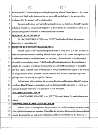 I
r ~
I
. ~.' ' (
.~ ~) } .
_ I
1 and thlrdparties'Constitutiona11y protected right ofprivacy. Plainnfffurtherobjectsto this requestl
2 ) onthegrounds that itseeks documents that:areprotectedfrom disclosure'bytheattomey~Client
3· privilege andlorthe·attorneywork;.product,doctrine.
4 Subjecttoandwithoutwaivingtheforegoing objections andJimitations, Plaintiifresponds
5agfOllows: Plaintiffhasno documents responsive totbis requestin his possession orcontrdIandis
6 l.mawareofanyone who wouIdbe:inpossessionofsuch documents.
7 .DOCUMENT REOIIESTNO~:33:
8 All DOCIJ1SiIE:NTSRELATINGtoanyENll'I'YitiwJjichPacificCoastManagement
9 Corporanonis a general partner.
10 RESPONSETO DOCUMENTREOUESTNO~33:
J1 .Plaintiffobjects tothls·requeston tb.e grounds fuat.itls ov:er~ybroad,'aslonme andscqpe as
12 . tobe undulyburdensomeandh~ssing~Plaintifffurther.o~jects tQthisteqlleston the·,groundsthat
13 . itse.eksdocumentsthat.areneiilier;rele'VIDltnor.reasonablycBlculatedto leadto.the.d1SQQverydf
14 l~nissibleevidenceinthls'action.Plairififf:f'tirtherobjectstothlsrequestonthe,gfoundsfhatit
15 IcaUsfortb.eproch,1ction'ofirr:eleva:ntdocm:nents.thatateprotected,from disclosur~'byplaintiff':s
16'1 arid thirdparli~s~ConstitutionaUyprotected iightofpiiva~y.J?laintifffurther;.objectsto'tl;iis·r¢quest .
1710n.~e.groundsthatit;seeksdocumentsthat:are,p~otectOOfrom discIosureby the,attorney-client
181 pnvllegeandlortheattomey work,:prodllctdoctnne. .
19 SubjeCtto.and'Withoutwaivingthefon:~g6ing'obje,cti6ns:andJimitations,PlruntifftesporidS
26 Plaintiffobjectsto this request on the grounds thatitjg'overly btoadas totime and scope as
I
I
I
I
-~ 2':]~ to-be-unduly-burdensomecandharassmg-i':PJaintifffurther.-(ibjec~to-tbis-~equest-QIl.-fhe:grotmd$i:hat. -''- - ~ ~--
28-itse~ks documents that are neitherrelevant norreaSonabiy chlcU1ated to leadtothediscovery of
 