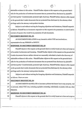 1
2
3
4
5
6
'7
:8
!.) )
.aclmissibleeVidencein thlsaction. Plaitttifffurtherobjectsto·thlsrequest onthe grounds that;it
calls for the,production ofirrelevant documents1:b:atareprotectedfrom disc10sureby plaintifFs
.andthirdparties'Constitutlomillyprotected.nghtofprivacy.Jlaintifffurtherobj.eCts tothis-request
.on the grounds thatit.:seeks documentsthatareprotectedfromdisclosurebyfheattorneyclient
privilege ·andlortheattomeywork.product doctrine.
Subjecttb and 'Withoutwaivingtheforego~g objections andlimitations, Plaintiffresponds
as 16iiows:Plaintiffhasno documents.responsiveto this requestin hisPQssessionor conn-oLand15
.unaware ofanyonewho wouldbeinpossessionofsuch.documents.
9 .DOCUMENT REQUESTNO* 35:
10 All DOClINffiNTS RELATINHtoany lawsrut;ll1whlchYOUaremvo}vedasa
11 representatlveforany PERSON..0rENTITY.
t2. ,RESPONSE TO DOCUMENTREQUEST NO. 35:.
13 ..Plainuffobjectsto thls'.requeston'i;he'gI:-Orindsthatitisoyeily broad;astoiitneaudscopeas .'
14' tobeundulYburdensome'andhat:asSing. Pla:1ntifffurtheioPJects'toofmsj;,eque,ston the groundsthat
15 ',ih~eksdocumfrrltsthatare.nei:th~rrelevantnbr'reasomi.blyca1cillated,to.1eadtothe,discoye~ of
'1:6' •admissible:eyidencejnthis action.:P1Rintifffurther't)bJectsto:thi.srequesf:o~fuegroundsthafjt
17 . (~a:ils.forthe'productionofir:televant.docuni~lltsthatiU::e.proteqted rrdllldisclosure:qyplaintiff.s
18 ' ,and;third.parlie~Co:ristitl.l1io!:nll~y ptotectedright ofpn'vacy.BlainIiffnutherobj.ectstothis requ~st'
19 o:p:',fuegroundsthat itseek$·.documentsthat;areproteCtedfrotn;disclosurebyi:he:attbmey~c1ieI;lt
20 .ppvi1ege.'and/ortheattorneywork:-:-product (loctrine
21..' Sribjectto andwithoutwaivingtheforegoing objectionsandlimitation~.::elaintiffrespOlids
22iisfcil1ows: There~enpne~
23 .DOClJMENTREQUESTNO. 36:
- 24 AlIDOCUlifENTS thatRELATEto'lnsutan'CepoIicies~iliatinsuteluss'tb~IDiypfopettY~rea1
25 PIpersonal, wmcg.YOP own, incl1iiling equitahleowtiers~jm:l~yidua11yorJbillt1y wi:illany other '
26 PERSON_
28 PlaintiffobJects tothis request on fue grouri.4s thatitis overly'broadastotime and scope as .
 