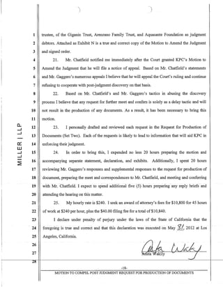 1
2
3
4
5
6
7
8
9
10
11
a.. 12.....J
.....J
13
0::: 14
W
.....J 15
.....J
2:
16
17
18
19
20
21
22
23
24
25
26
27
2-8--
,
.1 )
trustee, of the Giganin Trust, Arenzano Family Trust, and Aquasante Foundation as judgment
debtors. Attached as Exhibit N is a true and correct copy of the Motion to Amend the Judgment
and signed order.
21. Mr. Chatfield notified me immediately after the Court granted KPC's Motion to
Amend the Judgment that he will file a notice of appeaL Based on Mr. Chatfield's statements
and Mr. Gaggero's numerous appeals I believe that he will appeal the Court's ruling and continue
refusing to cooperate with post-judgment discovery on that basis.
22. Based on Mr. Chatfield's and Mr. Gaggero's tactics in abusing the discovery
process I believe that any request for further meet and confers is solely as a delay tactic and will
not result in the production of any documents. As a result, it has been necessary to bring this
motion.
23. I personally drafted and reviewed each request in the Request for Production of
Documents (Set Two). Each of the requests is likely to lead to information that will aid KPC in
enforcing their judgment.
24. In order to bring this, I expended no less 20 hours preparing the motion and
accompanying separate statement, declaration, and exhibits. Additionally, I spent 20 hours
reviewing Mr. Gaggero's responses and supplemental responses to the request for production of
document, preparing the meet and correspondences to Mr. Chatfield, and meeting and conferring
with Mr. Chatfield. I expect to spend additIonal five (5) hours preparing-any reply briefs and
attending the hearing on this matter.
25. My hourly rate is $240. I seek an award of attorney's fees for $10,800 for 45 hours
ofwork at $240 per hour, plus the $40.00 filing fee for a total of$10,840.
I declare under penalty of perjury under the laws of the State of California that the
foregoing IS true and correct and that this declaration was executed on May g/,2012 at Los
Angeles, California.
-18-
MOTION TO COJv.lPEL POST JUDGMENT REQUEST FOR PRODUCTION OF DOCUMENTS
 