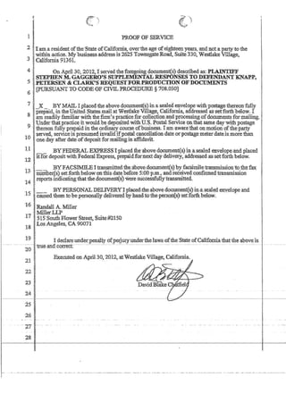 1 PROOF OF SERVICE
,2,1Tam.:aresident ofthe'State ofCalifomia,overiheageof.eighteenyears,:andnotaparty to the
l't'.w..ithinaction,' M.'..'ybusinessaddressis 2625 TownsgateRoad, Suite 330,WestlakeViUage,
.31 California 9136L
4 ,Ii On AprlL31),2012, [ serVed theforegomKdocument(s) described as:,l'LlINTIll'F
'. .I! STEPHE.N M.GAGGERO'S. S.. up.. ' p.LElVIE.'..•. NT...·•. ~. RE.SP..O.N.. SES TO.. ,..'DEFENDA:NT KNAPP,
5 ,FETERSEN  'CLARK'SREQUESl'FOR,PRODUCTION OF DOCUMENTS
I [pURSUANT TO CODROFCIVIL PROCEDURE§708.030]
'6
7(1 _X _ .BYMAIL I placedthe above,document(s)in a sealed envelope withpostagemereonfully .
:8 ,prepaid) in theUnitedStatesmaiLatWestlake Village, Californ1a.,addressedassetforth:below.•I
law readily familiar with thenrm'spractice'f,orcollecnon:and·processing.ofdocumentsfonnailing, .
'9 IUndertha..t;practice}tJ'0uldbe~deposited:wi~p~.Postal SerVice :onthatsame~y'With:postage' .
. Ithereon full?! .p~pa1d lnthe?rdm~ course:ofbusme~s~ I am ·awarethatonmoti:ono.ftheparty
10 Isenred,servlce lspresume4tnvahd!~po~t:a1cance!lafion datepr postage meterdate;lsmore than
1
one,day ~fter date .ofdeposIt fonnrulmgm affiilaVlt.
11 BYFEDERAL.ExPRESST·placedthe(:bovedocument(s}in.a;sealed et1velope:and placed .
'12 itfordepositwitllFederalEJqJress,ptepaidJQrin.extday·tleliv¢ry) address,edas'set~brthbelow,
13 I-....~ . BYFACSIMILEItran~ittedth~;abo¥edoClinient(s)by.facsimiletranSnrission.to,thefax:
'.' 'I nutnber~s)~et~o.rth..}:).elow.ol1thisrl,atl? b~fOre$!p()pan. 'andIe.ce.J.v.~d.. confirmed'transmlSSlon
'14 I.reports'lUdlcatlllgthatthedocument(~)wenesuccessful1Ttransrnrtted.
15 I ..BYPERSQNALDELIVERYTplaced.:the,abovedgcumenf(s)in:asealed;envelope and
'catlsedthem tobepersqn,a11.yd~live:r~4byh~d,toihepers~n('S)'setforfhhe10w: ,'. .'.
1.6 'Randall A. lVfiI1er
'Mi1iet,LLP '.'
17 515'South FlowetS:tree1; 'Suite:#2flSD
18 LosAngeles, CA 90071
19 I I de¢lareunder'pen,~lty df;;peDUWunderthelaws ofthe State ofCaliforniathadhe aboveis
-----20--we,an-a-correci:;------------ --~ ___c .. __ , __________ ---------- - ---- - - - - - - - -- -- - ---- .--._---_.- - ....- - ..--- - - - - - - - - .... - ---------
21  ,Executed on Apri130,2{)12~ atWestlake V1Uage) California.
221
23
1
24 I
25
26
- 27-
28
 