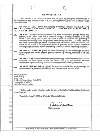 ..~
I PROOF'OF SERVICE
I .arua residentofthe SfatepfCalifo!niC, overlhe age ,of eighteen years,andnotapartyto
theWithinactiCln. Jv.(ybusinessaddress;is is 2625 TOWnsgate Road, Suite 330~ Westlake Village,
3Califomia 91361.
4 ' , On May 23., ,2~12 I served the foregoing docilniel1t(} descrihedas: PLAI:NTIFF~S
'NOTICE OF MOTION A,NDMOTIQN FORPROTECTIVE ORDER;:DECLARATION OF
:5 'DAVID BLAKE :CHATFIELD
:6
.7
8
9.
10
1:1
12-
13
14
15
-X-
' -
. ...
BY ~ I placed'the above do~umeJ,1t(s) in .aseruedenyelqpe'wiiliposta,geiliereo.n :fully
prepaid in'the Unitei1 States mail ,atW~stlake Villqg/::, Ca:1iforriia:, addressed'as.sel forth
below. I ani tead~ly igniliar with thE: ,fithi's pra,dice Jorcollc:ctionandprocesSingof
documents for,rruuli:q:g~'Under tliatpractic.61twoUldbe:depositedwith:U:S.PostalServiceOll
thatsame.day with postage thereon fully 'Prepaid, in. the ordinary.course ofbusitless~, l.fl;m
aware that on m()tion of'the'part,y:served, service:ispresnmedip.valid'ifpo$t;Ucancellation
date br:pos~g~,metetdat~ js,:rnbrethan,one3d~y l3,fter$tefofdepbsitfor.mai~g:in'affidaVit.
BY FEDERAL.:EX:PRESSl.p1aceiitbeabovedocument(s):in:asealeii:envelQpeand,p1a:ged.
it fordepositwiiliEederalExpress, prepaid for next day delivery, :addressedas ,set ;forth
below
BY FACSIMILE Ittilnsniitted the 'above dbeJiment(s) byfacsimile transmission to the:,fax
Il111nbet(~J .set ,forth. helbw on tliis date 'before 5:f:OD' P,Iii.~ and received confirmed
transmissIon rep,orts~1ndica:iii1gthat the dOcU1tlen~(WWere 'sirccessfu'llytransrnittedr
:BYP]j~ONAt DEI.;]N,JfrR¥ Jplacedthe'apoyedOCU1nynf€§tm :~ ea4ed.eltvelQP~' and.
causedthem to pe'persOilal1y~ueliy:eted ,by'hana'tQth~pe:rS()il(s}$etforth be1ow..
16 Randall A. Miller
,Ans~a -W@:ily ,
t7MillerLLP
51KSo;uili EloW:erStreet.,~Suite:$i50
18  LosAilgeles, CA'90071
Facsimile: ~888~749,5'812
.. -. -~T9-:- -.
20
'21
22'
23
'24
25
:26'
27
28.,
Idet:iare.undcrpel1alfy ofperjulyuudedheJaw§ofrl1.e;'State,Qfqaliforniaiha;t:the'abQYels.
1:rt:teand. correct .. . .
Ex:~cuted on MayZ5,2012,.at'Westlake Village, California.
D~-s-te~rn~····..••..~-'--------I----~
9
MOTIOJtFORPOSTJUDO'MENT ENFORCEME:t'j'f PROTECTIVE ORDER
r''-'---'-''---''--''''''---''' --,_. - --,- ..-,--..--~,~- .. -. ----,-------. -~. ,-- , .. ----- ---.. - ..----.- --. -.-.---,-.-.~,- ... - .. - ..,.-.... -,-.--.-.- -- .... -. _. - ..--- .. --
 