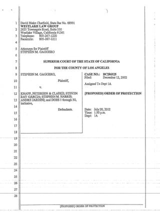 1 'pavid BlakeChatfield, StateBar No. 8899.1
,WEsnAl{ELAw 'GROUP
2 2625 T6wnsgateRbad, Suite.330
, 'Westlake Village, Galifomia 91361
3 T:elephoue:80S.,;267-1220
FacsiInile: '805-267-1211
4'
5 Attorneys IofPlaintiff
STEPBBNM; GAGGERO
6
7' SUPERI0RCOURTOFTHE STATE OF CALIFORl~IA.
:8 FORTH}l:COUN:TY OFLOS ANGELES
9 STEPHEN M,GAGGERO.
10
11 Y.
'CASEI'NCl.,': BC2869l5
:Filed: DeceIrlbet12~ 2002
1.ssignedToDept lA
12'~~JAi~i~~~~~~~~fBN ,[PROPOSED]ORD.EROF·PROTECTION'
t3 •1tNIJJUj J~ll'1l;'mld:DDES 1thro~gh50~
14
16
17
1$
j,inblusiye~
--19c-'c
.
20
2'1
;22
,2.:3
24
25
~6,--
21
28
D:efehdatits. JJate: XulY'AO,:ZOf2
Twe: 1:3'Op,Irl.
. Ilept: lA '
[PROPQSED]OlU)EROFPROTECTION
 