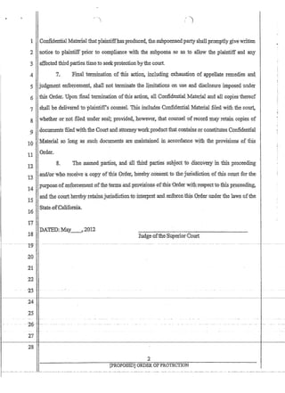 1 Confidential Material that plaintiffhasproduced, thesubpoenaedpartyshalLpromptlygive written
2 notice to plaintiff prior to compliance with the subpo.ei1a,so as to allow the plaintiff and any
:3 ,affectedthirdpamestimeto seekprote.ctionbythe court.
7. 'Final tenninationofthis action;, inpluding exhaustion of ,appellate remedies and
'5 judgmelit elifo~cemel;Jl,~hallnot terminl;tte,the Jimita'tionsol1,useanddisc!osute imposed under
6 this Order. Uponflnal tennination ofthis action, all Confidential Material ,and allcopiesthereQf
'7 shan,be deliv.ered toplalIitiffs ,counsel. Thisinc1udesGonfidentihlMateria1filedwiththeco~,
8 whetherornoifiled und.erse:~il;provided,however, Jhatcounsel ofrecord'may retam copies of
:9doc@1entsfiledwiththe Gourt antlattome}Ywork productthat contains,or constitutes'Confidential
10 Material so loligas' Sl1Ch documen.tSa:reIn~tained ill ,accordance With the provisions ,of this
11' Order.
l2 ' 8. The ;namedJ)artie~andailtbird partiessnbjectto 4iscovetyln tmsproceeding, ,
13 ',m.d/O!,wl1o n~ceicv'e :~c0,;PY ofthis :Order herebJ' consenttothejunstUctiouOfthis court forthe 
,pw:pose';ofeJ1force:m.ent~0f ~e,.te11llsimd,pr:ovi$lons,,'effthis':Graer wit11'.respecttojhls,proceeding,
14
ruidfhe c(}:urt.h~repy J;flta;insjurisdictionto,interpref 'and,eIilbrceJthisOrder.under the laws 'of~he
l~ .'
,State,.ofCalifoniia.,
16
f7 .
18
--- - ---T9~'
.20
21'·
22
. 23'
24
DATEI)::May~2{)12
25
'-2-6-' - '
27
28
Iu(ige,.ofthe.'Supe:rlor'Court'
.2
[pROPOSEDjORDER OFPROTECTION
1----,,-- ,-- -~--- ,--~---~-----,-------~ .-. -- ------ -- .-~-- -, -- ---------~-- ---~,-- --,,--- ..-----------,-----.--, -- ---
 