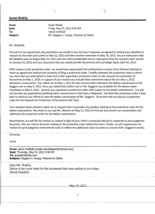 Austa Wakily
From:
Sent:
To:
Subject:
Mr. Chatfield,
Austa Wakily
Friday, May 25, 2012 9:30 AM
'david chatfield'
RE: Gaggero v. Knapp, Petersen  Clarke
Pursuant to our agreement, documented in my emails to you and your response, we agreed to extend your deadline to
respond to the meet and confer to May 22, 2012 and then another extension to May 24, 2012. You are well aware that
the deadline was no longer May 15, 2012 and have had considerable time to reply given that the requests were served
on January 31, 2012 and your assurance that you would provide documents and a privilege log by April 30, 2012.
With respect to the protective order- we would have appreciated the professional courtesy of an informal attempt to
reach an agreement without the necessity of filing a protective order. I briefly reviewed the protective order in which
you state that you attempted to meet and confer regarding a protective order on the request for production of
documents on May 1, 2010. In support of your motion you include false statements about the our May 1, 2012
telephone conversation. You called me on May 1, 2012 for two reasons both relating to the debtor examination of Mr.
Gaggero set on May 9, 2012. First, you stated that neither you or Mr. Gaggero was available for the debtor exam
scheduled on May 9, 2012. Second, you requested a protective order with respect to the debtor examination. You did
not provide any explanation justifying either request and on that basis I disagreed. You filed that protective order 3 days
later to obstruct our efforts to take the debtor examination of Mr. Gaggero. At no time did you discuss a protective
order for the Request for Production of Documents (Set Two).
Your assistant Dawn Masters called me to request that I reconsider my position relating to the protective order for the
debtor examination. My email to you and Ms. Masters on May 21, 2012 at 4:16 pm documents our conversation and
addresses the protective order for the debtor examination.
Nevertheless, we will file the motion to compel in light of your client's continued refusal to cooperate in post-judgment
discovery. We can resolve all issues relating to the protective order before the Court. Finally, we will supplement our
motion for post-judgment enforcement costs to reflect the additional costs incurred as a result of Mr. Gaggero's tactics.
Sincerely,
Austa
From: david chatfield [mailto:davidblakec@hotmail.com]
Sent: Thursday, May 24, 2012 9:58 PM
To: austa@millerllp.com
Subject: Gaggerov; Knapp,Petersen- Clarke
Dear Ms. Wakily,
Below is the cover letter for the documents that were mailed to you today.
David Chatfield
r-----------------------------------~~,2D~12~·------------------------------------
1
 