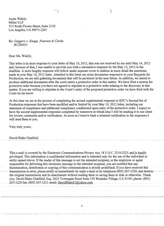 Austa Wakily
MillerLLP
515 South Flower Street, Suite 2150
Los Angeles, CA 90071-2201
)
Re: Gaggero v. Knapp, Petersen  Clarke
BC286925
Dear Ms. Wakily,
This letter is in short response to your letter ofMay 10,2012, thatwas not received by me until May 14,2012
and, because ofthat, I was unable to provide you with a substantive response by the May 15,2012 to the
deadline. A more lengthy response will follow under separate cover to address in more detail the assertions
made in your May 10, 2012 letter. Attached to this letter are some documents responsive to your Requests for
Production, we are still gathering documents that will be produced in the near future. In addition, we intend to
produce additional documents after the court enters a protective order in this matter. We have filed a motion for
protective order because you have not agreed to stipulate to a protective order relating to the discovery in this
matter. Ifyou are willing to stipulate to the Court's entry ofthe proposed protective order we have filed with the
Court let me know.
At this time we are in the process of completing the second supplemental response to KPC's Second Set of
Production responses that have been modified andlor limited by your May 10, 2012 letter, including our
statement of compliance and additional compliance conditioned upon entry ofthe protective order. I expect to
have the second supplemental responses completed by tomorrow at which time I will be sending it to our client
for review, comments andlor verification. As soon as I receive back a returned verification to the responses I
will send them to you.
Very truly yours,
David Blake Chatfield__~________~ ___________________________________ L ________ _
This e-maiLis covered by the Electronic Communications Privacy Act, 18 U.S.C. 2510-2521 and is legally
privileged. This information is confidential information and is intended only for the use ofthe individual or
entity named above. Ifthe reader ofthis message is not the intended recipient, or the employee or agent
responsible for delivering this electronic message to the intended recipient, you are notified that any
dissemination, disttibuti6h6Tcopying bfthis COiiii:fiunicatitmis·strictly prbbibitea..·Ifyouftave rec~eivea. this
~~~transm.issi0n-in-err0r,please-n0tify-us-im.m.ecliately-by-reply-e-mail-0r-by-teleph0ne-E8(}§1-26'7~1~~Q,ancl-clestr0y~~~~­
the original transmission and its attachments without reading them or saving them to disk or otherwise. Thank
you. David Blake Chatfield, Esq. 2625 Townsgate Road Suite 330 Westlake Village, CA 91361 phone: (805)
~262-:122nfax:~(8n5)267~121Lemail: DaYidBlakeC@yaho.n..com
2
 