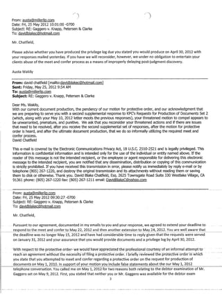 From: austa@millerlip.com
Date: Fri, 25 May 201210:01:00 -0700
Subject: RE: Gaggero v. Knapp, Petersen  Clarke
To: davidblakec@hotmail.com
Mr. Chatfield,
Please advise whether you have produced the privilege log due you stated you would produce on April 30, 2012 with
your responses mailed yesterday. If you have we will reconsider, however, we under no obligation to entertain your
clients abuse of the meet and confer process as a means of improperly delaying post-judgment discovery.
Austa Wakily
From: david chatfield [mailto:davidblakec@hotmail.com]
Sent: Friday, May 25,20129:54 AM
To: austa@millerllp.com
Subject: RE: Gaggero v. Knapp, Petersen  Clarke
Dear Ms. Wakily,
VVith our current document production, the pendency of our motion for protective order, and our acknowledgment that
we are preparing to serve you with a second supplemental response to KPC's Requests for Production of Documents Set 2
(which, along with your May 10, 2012 letter moots the previous responses), your threatened motion to compel appears to
be unwarranted, premature, and punitive. We ask that you reconsider your threatened actions and if there are issues
that need to be resolved, after you receive the second supplemental set of responses, after the motion for protective
order is heard, and after the ultimate document production, that we do so informally utilizing the required meet and
confer process.
David Chatfield
This e-mail is covered by the Electronic Communications Privacy Act, 18U.S.C. 2510-2521 and is legally privileged. This
information is confidential information and is intended only for the use of the individual or entity named above. If the
reader of this message is not the intended recipient, or the employee or agent responsible for delivering this electronic
message to the intended recipient, you are notified that any dissemination, distribution or copying of this communication
is strictly prohibited. If you have received this transmission in error, please notify us immediately by reply e-mail or by
telephone (805) 267-1220, and destroy the original transmission and its attachments without reading them or saving
them to disk or otherwise. Thank you. David Blake Chatfield, Esq. 2625 Townsgate Road Suite 330 Westlake Village, CA
91361 phone: (805) 267-1220 fax: (805) 267-1211 email: DavidBlakeC@yahoo.com
From: austa@millerllp.com
Date: Fri, 25 May 2012 09:30:27 -0700
Subject: RE: Gaggero v. Knapp, Petersen  Clarke
To: davidblakec@hotmail.com
Mr. Chatfield,
.... Pursuant to our agreement, documented in my emails to..you and your response, we.agreedto extend your deadline to
respond to the meet and confer to May 22, 2012 and then another extension to May 24, 2012. You are well aware that
the deadline was no longer May 15, 2012 and have had considerable time to reply given that the requests were served
on January 31, 2012 and your assurance that you would provide documents and a privilege log by April 30, 2012.
Witnrespecttotne prbte·ctTve oFder::·wewould-nave appfeciate(lthepFbfessional·coufte~yofaninfb-ntjdICfttempltd­
niacn-an agreemenfwltfiouftne necessitY-oTfHTng apr()tectlve-()raer: rbrlefiy-revlewedtheprotectfveor([erTfj-whlc:f)
you state that you attempted 1:omee1: arid confer regarding aproYective order on tnerequest fbI' production of
documents on May 1, 20:1.0. In ~YRRQrt of your rnotign Y()LI inc:h.lt:le fc!l.~e ~tqtemen~ ClPQut tht= our MClY 1, 2()12
telephone conversation. You called me on May 1, 2012 for two reasons both relating to the debtor examination of Mr.
Gaggero set on May 9, 2012. First, you stated that neither you or Mr. Gaggero was available for the debtor exam
3
 