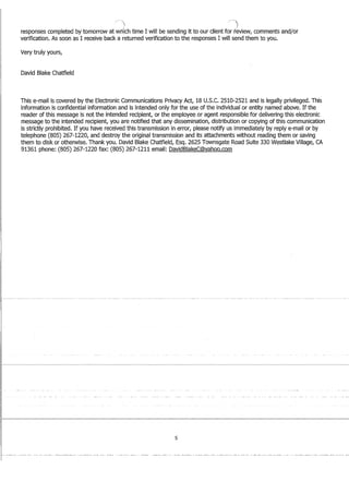 r
I
responses completed by tomorrow at wrfich time I will be sending it to our client for review, comments and/or
verification. As soon as I receive back a returned verification to the responses I will send them to you.
Very truly yours,
David Blake Chatfield
This e-mail is covered by the Electronic Communications Privacy Act, 18U.S.C. 2510-2521 and is legally privileged. This
information is confidential information and is intended only for the use of the individual or entity named above. If the
reader of this message is not the intended recipient, or the employee or agent responsible for delivering this electronic
message to the intended recipient, you are notified that any dissemination, distribution or copying of this communication
is strictly prohibited. If you have received this transmission in error, please notify us immediately by reply e-mail or by
telephone (805) 267-1220, and destroy the original transmission and its attachments without reading them or saving
them to disk or otherwise. Thank you. David Blake Chatfield, Esq. 2625 Townsgate Road Suite 330 Westlake Village, CA
91361 phone: (805) 267-1220 fax: (805) 267-1211 email: DavidBlakeC@yahoo.com
5
 