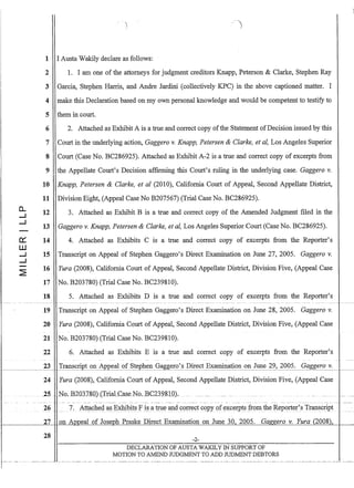 0...
--I
--I
-
0:::
W
--I
--I
-
~
1 I Austa Wakily declare as follows:
2 1. I am one of the attorneys for judgment creditors Knapp, Peterson  Clarke, Stephen Ray
3 Garcia, Stephen Harris, and Andre Jardini (collectively KPC) in the above captioned matter. I
4 make this Declaration based on my own personal knowledge and would be competent to testify to
5 them in court.
6
7
8
9
10
11
12
13
14
15
16
2. Attached as Exhibit A is a true and correct copy ofthe Statement ofDecision issued by this
Court in the underlying action, Gaggero v. Knapp, Petersen  Clarke, et ai, Los Angeles Superior
Court (Case No. BC286925). Attached as Exhibit A-2 is a true and correct copy of excerpts from
the Appellate Court's Decision affirming this Court's ruling in the underlying case. Gaggero v.
Knapp, Petersen  Clarke, et al (2010), California Court of Appeal, Second Appellate District,
Division Eight, (Appeal Case No B207567) (Trial Case No. BC286925).
3. Attached as Exhibit B is a true and correct copy of the Amended Judgment filed in the
Gaggero v. Knapp, Petersen  Clarke, et ai, Los Angeles Superior Court (Case No. BC286925).
4. Attached as Exhibits C IS a true and correct copy of excerpts from the Reporter's
Transcript on Appeal of Stephen Gaggero's Direct Examination on June 27, 2005. Gaggero v.
Yura (2008), California Court of Appeal, Second Appellate District, Division Five, (Appeal Case
17 No. B203780) (Trial Case No. BC239810).
18 5. Attached as Exhibits D is a true and correct copy of excerpts from the Reporter's
19 Transcript on Appeal of Stephen Gaggero's Direct Examination on June 28, 2005. Gaggero v.
20 Yura (2008), California Court of Appeal, Second Appellate District, Division Five, (Appeal Case
21 No. B203780) (Trial Case No. BC239810).
22 6. Attached as Exhibits E is a true and correct copy of excerpts from the Reporter's
23 ~ Transcript on Appeal of Stephen Gaggero's Direct Examination on June 29, 2005. Gaggero v.t - - - - - - - - I
24 Yura (2008), California Court of Appeal, Second Appellate District, Division Five, (Appeal Case
~Z5 ~~No.B2031.80}(IriaLCaseNQ.BC232810).
--~. --- .-~---- .- - _.- -------~- --._._.- --- ----- --~-- -- ---. -- -- -----..---- - -- - - - --.- -- ---.- - -.--. --._-- -._- ---- ------_.- - - - --- _.
26 7. Att~()l1ec! a.§~~lit§ f i§a trll~~dc:()rrect c()pyof ~xcerpts:fIomthe Jleporter's Transcript ~
t--_ _ _ _-'Z=7'------'HI-'0=n---'A=:l2Qeal of Joseph Praske Direct Examination on June 30. 2005. Gaf!f!ero v. Yura (2008),
28 -2-
DECLARATION OF AUSTA WAKILY IN SUPPORT OF
MOTION TO AMEND JUDGMENT TO ADD JUDMENT DEBTORS
 