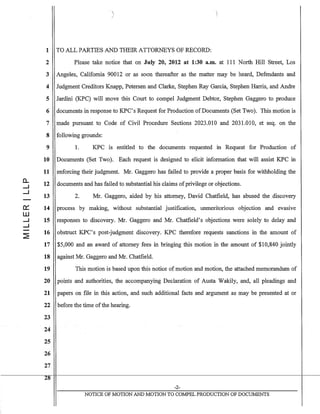 a..
.....J
.....J
0:::
W
.....J
.....J
'i/
1 TO ALL PARTIES AND THEIR ATTORNEYS OF RECORD:
2 Please take notice that on July 20, 2012 at 1:30 a.m. at 111 North Hill Street, Los
3 Angeles, California 90012 or as soon thereafter as the matter may be heard, Defendants and
4 Judgment Creditors Knapp, Petersen and Clarke, Stephen Ray Garcia, Stephen Harris, and Andre
5 Jardini (KPC) will move this Court to compel Judgment Debtor, Stephen Gaggero to produce
6 documents in response to KPC's Request for Production of Documents (Set Two). This motion is
7 made pursuant to Code of Civil Procedure Sections 2023.010 and 2031.010, et seq. on the
8 following grounds:
9 1. KPC is entitled to the documents requested in Request for Production of
10 Documents (Set Two). Each request is designed to elicit information that will assist KPC in
11 enforcing their judgment. Mr. Gaggero has failed to provide a proper basis for withholding the
12
13
14
15
16
documents and has failed to substantial his claims ofprivilege or objections.
2. Mr. Gaggero, aided by his attorney, David Chatfield, has abused the discovery
process by making, without substantial justification, unmeritorious objection and evasive
responses to discovery. Mr. Gaggero and Mr. Chatfield's objections were solely to delay and
obstruct KPC's post-judgment discovery. KPC therefore requests sanctions in the amount of
17 $5,000 and an award of attorney fees in bringing this motion in the amount of $10,840 jointly
18 against Mr. Gaggero and Mr. Chatfield.
19 This motion is based upon this notice of motion and motion, the attached memorandum of
20 points and authorities, the accompanying Declaration of Austa Wakily, and, all pleadings and
21 papers on file in this action, and such additional facts and argument as may be presented at or
22 before the time ofthe hearing.
23
24
25
26
27
28
-2-
NOTICE OF MOTION AND MOTION TO COMPEL PRODUCTION OF DOCUMENTS
 