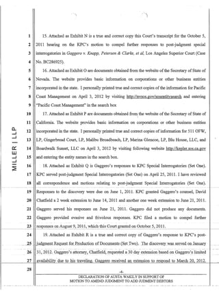 c:::
W
.....I
.....I
--
 ')
1 15. Attached as Exhibit N is a true and correct copy this Court's transcript for the October 5,
2 2011 hearing on the KPC's motion to compel further responses to post-judgment special
3 interrogatories in Gaggero v. Knapp, Petersen  Clarke, et aI, Los Angeles Superior Court (Case
4 No. BC286925).
5 16. Attached as Exhibit 0 are documents obtained from the website ofthe Secretary of State of
6 Nevada. The website provides basic information on corporations or other business entities
7 incorporated in the state. I personally printed true and correct copies ofthe information for Pacific
8 Coast Management on April 3, 2012 by visiting http://nvsos.gov/sosentitysearch and entering
9 Pacific Coast Management in the search box
10 17. Attached as Exhibit P are documents obtained from the website ofthe Secretary of State of

11 California. The website provides basic information on corporations or other business entities
12 incorporated in the state. I personally printed true and correct copies of information for 511 OFW,
13 LP, Gingerbread Court, LP, Malibu Broadbeach, LP, Marina Glencoe, LP, Blu House, LLC, and
14 Boardwalk Sunset, LLC on April 3, 2012 by visiting following website http://kepler.sos.ca.gov
15 and entering the entity names in the search box.
16 18. Attached as Exhibit Q is Gaggero's responses to KPC Special Interrogatories (Set One).
17 KPC served post-judgment Special Interrogatories (Set One) on April 25, 2011. I have reviewed
18 all correspondence and motions relating to post-judgment Special Interrogatories (Set One)..
19 Responses to the discovery were due on June 1, 2011. KPC granted Gaggero's counsel; David
20 Chatfield a 2 week extension to June 14,2011 and another one week extension to June 21,2011.
21 Gaggero served his responses on June 21, 2011. Gaggero did not produce any documents.
22 Gaggero provided evaSIve and frivolous responses. KPC filed a motion to compel further
23 responses on August 9, 2011,which this Court granted on October 5, 20II.t----~-~~~~-I .--~~~-~~~~- ~~
24 19. Attached as Exhibit R is a true and correct copy of Gaggero's response to KPC's post-
_.-.2.5.. judW~,1.J.t_R~qJJ~s.tf2:LP[O_dl,lction QfDo_C1U1.1~JJt.s(s.~t Two), Th.ediscoy.~ry_w.a-.S _serYed_oulilllUary
~--~ .-- ---- -._-. - --- ------ - -.------- -- ------ --- ------- --_ .. -~ -._- - - -._-- ----- _. - -- - --_. -------------..------- - -- ----._-- --- -.-.- ------.--- -----
26 31,2012. Gaggero's attomey~ Chatfield, r_eQllested a 30 day e]{tensionbased onGaggero'§ limit~d
27 availability· due to his traveling. Gaggero received an extension to resp_ond to March 20, 2012.
28
~4-
DECLARATION OF AUSTA WAKILY IN SUPPORT OF
MOTION TO AMEND JUDGMENT TO ADD JUDMENT DEBTORS
 