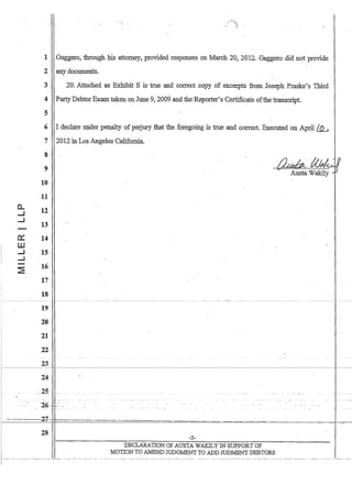 0..
......1
.....I
-
rx:
I
W
.....I
......1
-
~
 ..
i~)'
1 Gaggero, through his attorney, provided responses on March 20,2012. Gaggero did not provide
2 any documents.
3 20. Attached as Exhibit S is true and correct copy of excerpts from Joseph Praske's Thlrd
4 Party'DebtorExam taken on June 9, 2009 and the Reporter's Certificate ofthe transcript.
5
6 I declare under penalty of perjury that the foregoing is true and correct. Executed on April !..IL.
7
8
9
10
11
12
13
14
15
16
17
18
19
20
21
22
 -
23
24
25
2012 in Los Angeles CalifoInia.
I
-- --
. ._- -
- - - -- - - --.
26· ..
2-1 
28
-5-
DECLARATION OF AUSTA WAKILY IN SUPPORT OF
MOTION TO .A.11END JUDGMENT TO ADD JODMENT DEBTORS
 